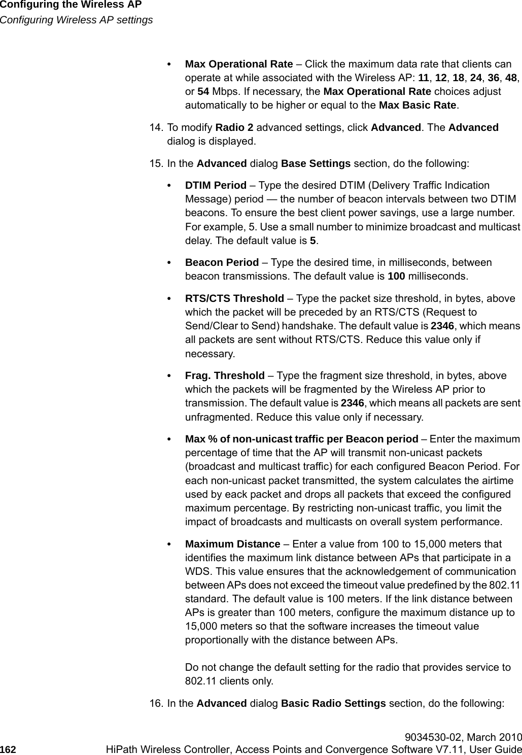 Configuring the Wireless APhwc_apstartup.fmConfiguring Wireless AP settings 9034530-02, March 2010162 HiPath Wireless Controller, Access Points and Convergence Software V7.11, User Guide        &bull; Max Operational Rate &ndash; Click the maximum data rate that clients can operate at while associated with the Wireless AP: 11, 12, 18, 24, 36, 48, or 54 Mbps. If necessary, the Max Operational Rate choices adjust automatically to be higher or equal to the Max Basic Rate.14. To modify Radio 2 advanced settings, click Advanced. The Advanced dialog is displayed.15. In the Advanced dialog Base Settings section, do the following:&bull; DTIM Period &ndash; Type the desired DTIM (Delivery Traffic Indication Message) period &mdash; the number of beacon intervals between two DTIM beacons. To ensure the best client power savings, use a large number. For example, 5. Use a small number to minimize broadcast and multicast delay. The default value is 5.&bull; Beacon Period &ndash; Type the desired time, in milliseconds, between beacon transmissions. The default value is 100 milliseconds.&bull; RTS/CTS Threshold &ndash; Type the packet size threshold, in bytes, above which the packet will be preceded by an RTS/CTS (Request to Send/Clear to Send) handshake. The default value is 2346, which means all packets are sent without RTS/CTS. Reduce this value only if necessary.&bull; Frag. Threshold &ndash; Type the fragment size threshold, in bytes, above which the packets will be fragmented by the Wireless AP prior to transmission. The default value is 2346, which means all packets are sent unfragmented. Reduce this value only if necessary.&bull; Max % of non-unicast traffic per Beacon period &ndash; Enter the maximum percentage of time that the AP will transmit non-unicast packets (broadcast and multicast traffic) for each configured Beacon Period. For each non-unicast packet transmitted, the system calculates the airtime used by eack packet and drops all packets that exceed the configured maximum percentage. By restricting non-unicast traffic, you limit the impact of broadcasts and multicasts on overall system performance.&bull; Maximum Distance &ndash; Enter a value from 100 to 15,000 meters that identifies the maximum link distance between APs that participate in a WDS. This value ensures that the acknowledgement of communication between APs does not exceed the timeout value predefined by the 802.11 standard. The default value is 100 meters. If the link distance between APs is greater than 100 meters, configure the maximum distance up to 15,000 meters so that the software increases the timeout value proportionally with the distance between APs.Do not change the default setting for the radio that provides service to 802.11 clients only. 16. In the Advanced dialog Basic Radio Settings section, do the following: