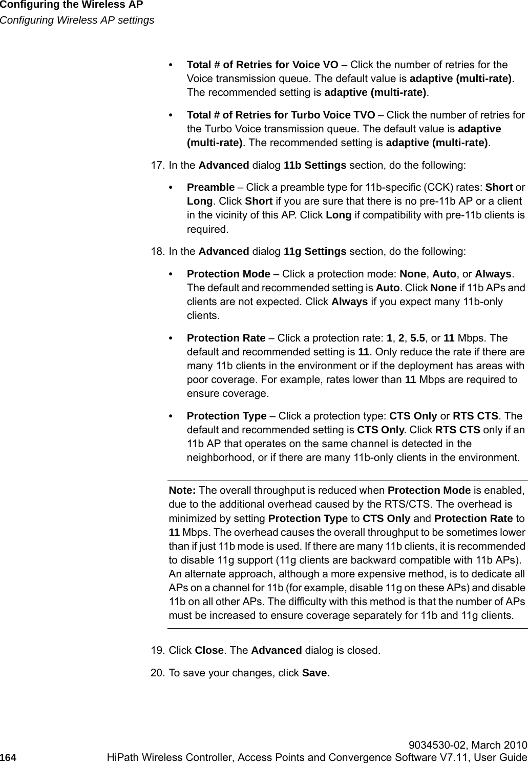 Configuring the Wireless APhwc_apstartup.fmConfiguring Wireless AP settings 9034530-02, March 2010164 HiPath Wireless Controller, Access Points and Convergence Software V7.11, User Guide        &bull; Total # of Retries for Voice VO &ndash; Click the number of retries for the Voice transmission queue. The default value is adaptive (multi-rate). The recommended setting is adaptive (multi-rate).&bull; Total # of Retries for Turbo Voice TVO &ndash; Click the number of retries for the Turbo Voice transmission queue. The default value is adaptive (multi-rate). The recommended setting is adaptive (multi-rate).17. In the Advanced dialog 11b Settings section, do the following:&bull;Preamble &ndash; Click a preamble type for 11b-specific (CCK) rates: Short or Long. Click Short if you are sure that there is no pre-11b AP or a client in the vicinity of this AP. Click Long if compatibility with pre-11b clients is required.18. In the Advanced dialog 11g Settings section, do the following:&bull; Protection Mode &ndash; Click a protection mode: None, Auto, or Always. The default and recommended setting is Auto. Click None if 11b APs and clients are not expected. Click Always if you expect many 11b-only clients.&bull; Protection Rate &ndash; Click a protection rate: 1, 2, 5.5, or 11 Mbps. The default and recommended setting is 11. Only reduce the rate if there are many 11b clients in the environment or if the deployment has areas with poor coverage. For example, rates lower than 11 Mbps are required to ensure coverage. &bull; Protection Type &ndash; Click a protection type: CTS Only or RTS CTS. The default and recommended setting is CTS Only. Click RTS CTS only if an 11b AP that operates on the same channel is detected in the neighborhood, or if there are many 11b-only clients in the environment.Note: The overall throughput is reduced when Protection Mode is enabled, due to the additional overhead caused by the RTS/CTS. The overhead is minimized by setting Protection Type to CTS Only and Protection Rate to 11 Mbps. The overhead causes the overall throughput to be sometimes lower than if just 11b mode is used. If there are many 11b clients, it is recommended to disable 11g support (11g clients are backward compatible with 11b APs).An alternate approach, although a more expensive method, is to dedicate all APs on a channel for 11b (for example, disable 11g on these APs) and disable 11b on all other APs. The difficulty with this method is that the number of APs must be increased to ensure coverage separately for 11b and 11g clients.19. Click Close. The Advanced dialog is closed.20. To save your changes, click Save.