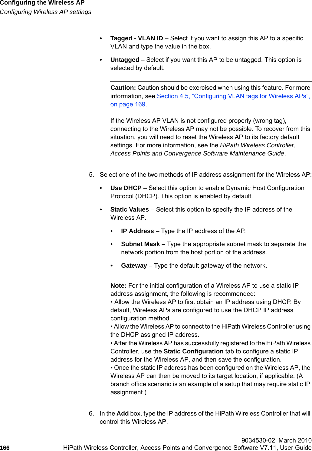 Configuring the Wireless APhwc_apstartup.fmConfiguring Wireless AP settings 9034530-02, March 2010166 HiPath Wireless Controller, Access Points and Convergence Software V7.11, User Guide        &bull; Tagged - VLAN ID &ndash; Select if you want to assign this AP to a specific VLAN and type the value in the box.&bull; Untagged &ndash; Select if you want this AP to be untagged. This option is selected by default.Caution: Caution should be exercised when using this feature. For more information, see Section 4.5, &ldquo;Configuring VLAN tags for Wireless APs&rdquo;, on page 169.If the Wireless AP VLAN is not configured properly (wrong tag), connecting to the Wireless AP may not be possible. To recover from this situation, you will need to reset the Wireless AP to its factory default settings. For more information, see the HiPath Wireless Controller, Access Points and Convergence Software Maintenance Guide.5. Select one of the two methods of IP address assignment for the Wireless AP:&bull; Use DHCP &ndash; Select this option to enable Dynamic Host Configuration Protocol (DHCP). This option is enabled by default.&bull;Static Values &ndash; Select this option to specify the IP address of the Wireless AP. &bull;IP Address &ndash; Type the IP address of the AP.&bull; Subnet Mask &ndash; Type the appropriate subnet mask to separate the network portion from the host portion of the address.&bull; Gateway &ndash; Type the default gateway of the network.Note: For the initial configuration of a Wireless AP to use a static IP address assignment, the following is recommended:&bull; Allow the Wireless AP to first obtain an IP address using DHCP. By default, Wireless APs are configured to use the DHCP IP address configuration method. &bull; Allow the Wireless AP to connect to the HiPath Wireless Controller using the DHCP assigned IP address.&bull; After the Wireless AP has successfully registered to the HiPath Wireless Controller, use the Static Configuration tab to configure a static IP address for the Wireless AP, and then save the configuration.&bull; Once the static IP address has been configured on the Wireless AP, the Wireless AP can then be moved to its target location, if applicable. (A branch office scenario is an example of a setup that may require static IP assignment.)6. In the Add box, type the IP address of the HiPath Wireless Controller that will control this Wireless AP.