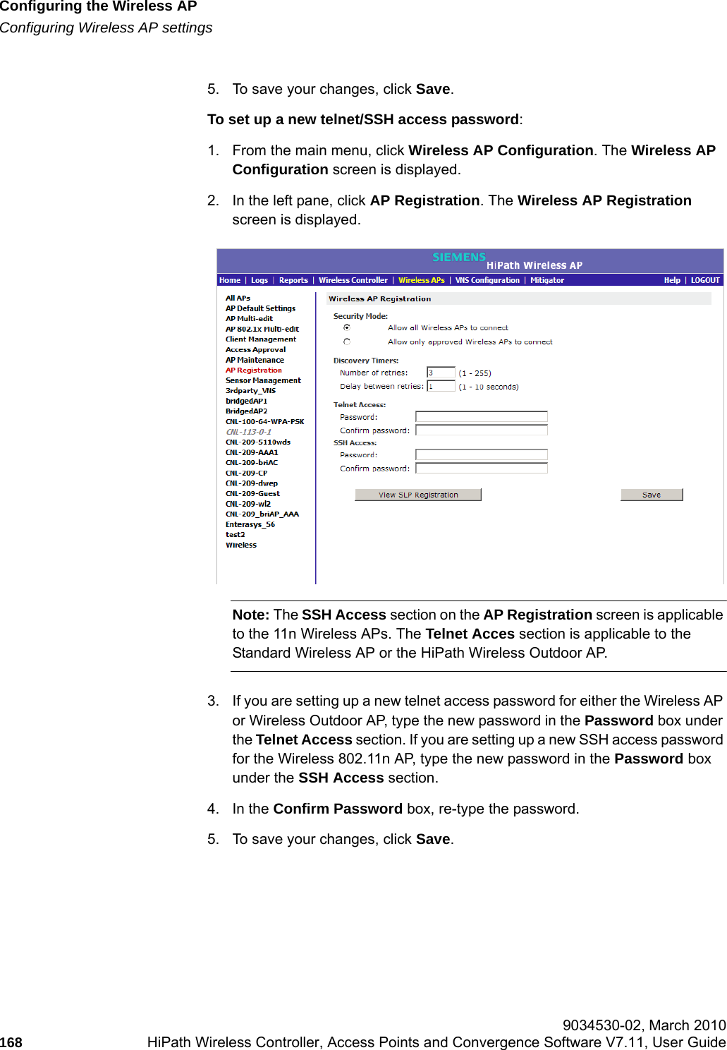Configuring the Wireless APhwc_apstartup.fmConfiguring Wireless AP settings 9034530-02, March 2010168 HiPath Wireless Controller, Access Points and Convergence Software V7.11, User Guide        5. To save your changes, click Save.To set up a new telnet/SSH access password:1. From the main menu, click Wireless AP Configuration. The Wireless AP Configuration screen is displayed.2. In the left pane, click AP Registration. The Wireless AP Registration screen is displayed.Note: The SSH Access section on the AP Registration screen is applicable to the 11n Wireless APs. The Telnet Acces section is applicable to the Standard Wireless AP or the HiPath Wireless Outdoor AP.3. If you are setting up a new telnet access password for either the Wireless AP or Wireless Outdoor AP, type the new password in the Password box under the Telnet Access section. If you are setting up a new SSH access password for the Wireless 802.11n AP, type the new password in the Password box under the SSH Access section.4. In the Confirm Password box, re-type the password.5. To save your changes, click Save.