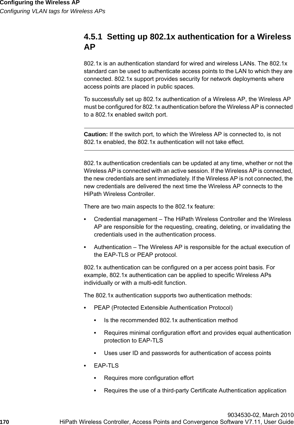 Configuring the Wireless APhwc_apstartup.fmConfiguring VLAN tags for Wireless APs 9034530-02, March 2010170 HiPath Wireless Controller, Access Points and Convergence Software V7.11, User Guide        4.5.1  Setting up 802.1x authentication for a Wireless AP802.1x is an authentication standard for wired and wireless LANs. The 802.1x standard can be used to authenticate access points to the LAN to which they are connected. 802.1x support provides security for network deployments where access points are placed in public spaces.To successfully set up 802.1x authentication of a Wireless AP, the Wireless AP must be configured for 802.1x authentication before the Wireless AP is connected to a 802.1x enabled switch port.Caution: If the switch port, to which the Wireless AP is connected to, is not 802.1x enabled, the 802.1x authentication will not take effect.802.1x authentication credentials can be updated at any time, whether or not the Wireless AP is connected with an active session. If the Wireless AP is connected, the new credentials are sent immediately. If the Wireless AP is not connected, the new credentials are delivered the next time the Wireless AP connects to the HiPath Wireless Controller.There are two main aspects to the 802.1x feature:&bull;Credential management &ndash; The HiPath Wireless Controller and the Wireless AP are responsible for the requesting, creating, deleting, or invalidating the credentials used in the authentication process.&bull;Authentication &ndash; The Wireless AP is responsible for the actual execution of the EAP-TLS or PEAP protocol.802.1x authentication can be configured on a per access point basis. For example, 802.1x authentication can be applied to specific Wireless APs individually or with a multi-edit function.The 802.1x authentication supports two authentication methods:&bull;PEAP (Protected Extensible Authentication Protocol)&bull;Is the recommended 802.1x authentication method&bull;Requires minimal configuration effort and provides equal authentication protection to EAP-TLS&bull;Uses user ID and passwords for authentication of access points&bull;EAP-TLS&bull;Requires more configuration effort&bull;Requires the use of a third-party Certificate Authentication application