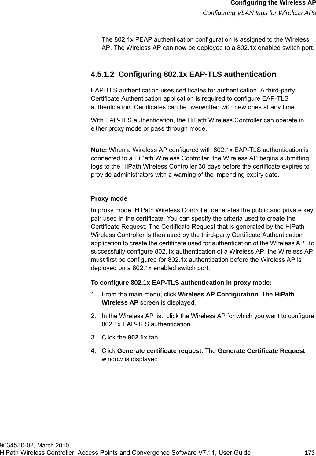 hwc_apstartup.fmConfiguring the Wireless APConfiguring VLAN tags for Wireless APs9034530-02, March 2010HiPath Wireless Controller, Access Points and Convergence Software V7.11, User Guide 173         The 802.1x PEAP authentication configuration is assigned to the Wireless AP. The Wireless AP can now be deployed to a 802.1x enabled switch port.4.5.1.2  Configuring 802.1x EAP-TLS authenticationEAP-TLS authentication uses certificates for authentication. A third-party Certificate Authentication application is required to configure EAP-TLS authentication. Certificates can be overwritten with new ones at any time. With EAP-TLS authentication, the HiPath Wireless Controller can operate in either proxy mode or pass through mode.Note: When a Wireless AP configured with 802.1x EAP-TLS authentication is connected to a HiPath Wireless Controller, the Wireless AP begins submitting logs to the HiPath Wireless Controller 30 days before the certificate expires to provide administrators with a warning of the impending expiry date.Proxy modeIn proxy mode, HiPath Wireless Controller generates the public and private key pair used in the certificate. You can specify the criteria used to create the Certificate Request. The Certificate Request that is generated by the HiPath Wireless Controller is then used by the third-party Certificate Authentication application to create the certificate used for authentication of the Wireless AP. To successfully configure 802.1x authentication of a Wireless AP, the Wireless AP must first be configured for 802.1x authentication before the Wireless AP is deployed on a 802.1x enabled switch port.To configure 802.1x EAP-TLS authentication in proxy mode:1. From the main menu, click Wireless AP Configuration. The HiPath Wireless AP screen is displayed.2. In the Wireless AP list, click the Wireless AP for which you want to configure 802.1x EAP-TLS authentication.3. Click the 802.1x tab.4. Click Generate certificate request. The Generate Certificate Request window is displayed.