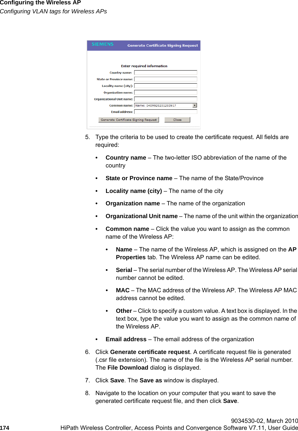 Configuring the Wireless APhwc_apstartup.fmConfiguring VLAN tags for Wireless APs 9034530-02, March 2010174 HiPath Wireless Controller, Access Points and Convergence Software V7.11, User Guide        5. Type the criteria to be used to create the certificate request. All fields are required:&bull; Country name &ndash; The two-letter ISO abbreviation of the name of the country&bull; State or Province name &ndash; The name of the State/Province&bull; Locality name (city) &ndash; The name of the city&bull; Organization name &ndash; The name of the organization&bull; Organizational Unit name &ndash; The name of the unit within the organization&bull; Common name &ndash; Click the value you want to assign as the common name of the Wireless AP: &bull;Name &ndash; The name of the Wireless AP, which is assigned on the AP Properties tab. The Wireless AP name can be edited.&bull;Serial &ndash; The serial number of the Wireless AP. The Wireless AP serial number cannot be edited.&bull;MAC &ndash; The MAC address of the Wireless AP. The Wireless AP MAC address cannot be edited.&bull;Other &ndash; Click to specify a custom value. A text box is displayed. In the text box, type the value you want to assign as the common name of the Wireless AP.&bull; Email address &ndash; The email address of the organization6. Click Generate certificate request. A certificate request file is generated (.csr file extension). The name of the file is the Wireless AP serial number. The File Download dialog is displayed. 7. Click Save. The Save as window is displayed.8. Navigate to the location on your computer that you want to save the generated certificate request file, and then click Save.