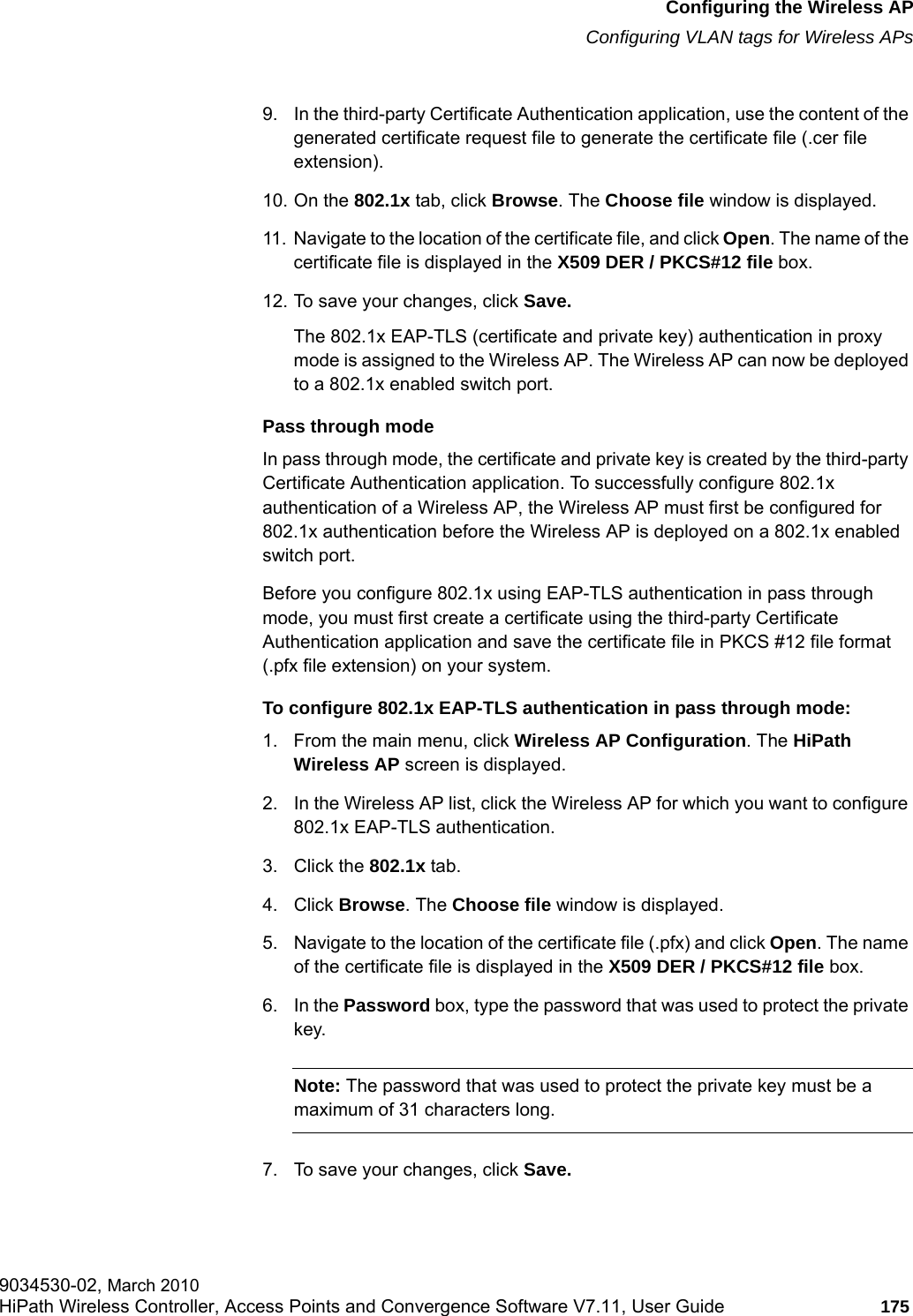 hwc_apstartup.fmConfiguring the Wireless APConfiguring VLAN tags for Wireless APs9034530-02, March 2010HiPath Wireless Controller, Access Points and Convergence Software V7.11, User Guide 175         9. In the third-party Certificate Authentication application, use the content of the generated certificate request file to generate the certificate file (.cer file extension).10. On the 802.1x tab, click Browse. The Choose file window is displayed. 11. Navigate to the location of the certificate file, and click Open. The name of the certificate file is displayed in the X509 DER / PKCS#12 file box.12. To save your changes, click Save.The 802.1x EAP-TLS (certificate and private key) authentication in proxy mode is assigned to the Wireless AP. The Wireless AP can now be deployed to a 802.1x enabled switch port.Pass through modeIn pass through mode, the certificate and private key is created by the third-party Certificate Authentication application. To successfully configure 802.1x authentication of a Wireless AP, the Wireless AP must first be configured for 802.1x authentication before the Wireless AP is deployed on a 802.1x enabled switch port.Before you configure 802.1x using EAP-TLS authentication in pass through mode, you must first create a certificate using the third-party Certificate Authentication application and save the certificate file in PKCS #12 file format (.pfx file extension) on your system.To configure 802.1x EAP-TLS authentication in pass through mode:1. From the main menu, click Wireless AP Configuration. The HiPath Wireless AP screen is displayed.2. In the Wireless AP list, click the Wireless AP for which you want to configure 802.1x EAP-TLS authentication.3. Click the 802.1x tab.4. Click Browse. The Choose file window is displayed. 5. Navigate to the location of the certificate file (.pfx) and click Open. The name of the certificate file is displayed in the X509 DER / PKCS#12 file box.6. In the Password box, type the password that was used to protect the private key. Note: The password that was used to protect the private key must be a maximum of 31 characters long.7. To save your changes, click Save.