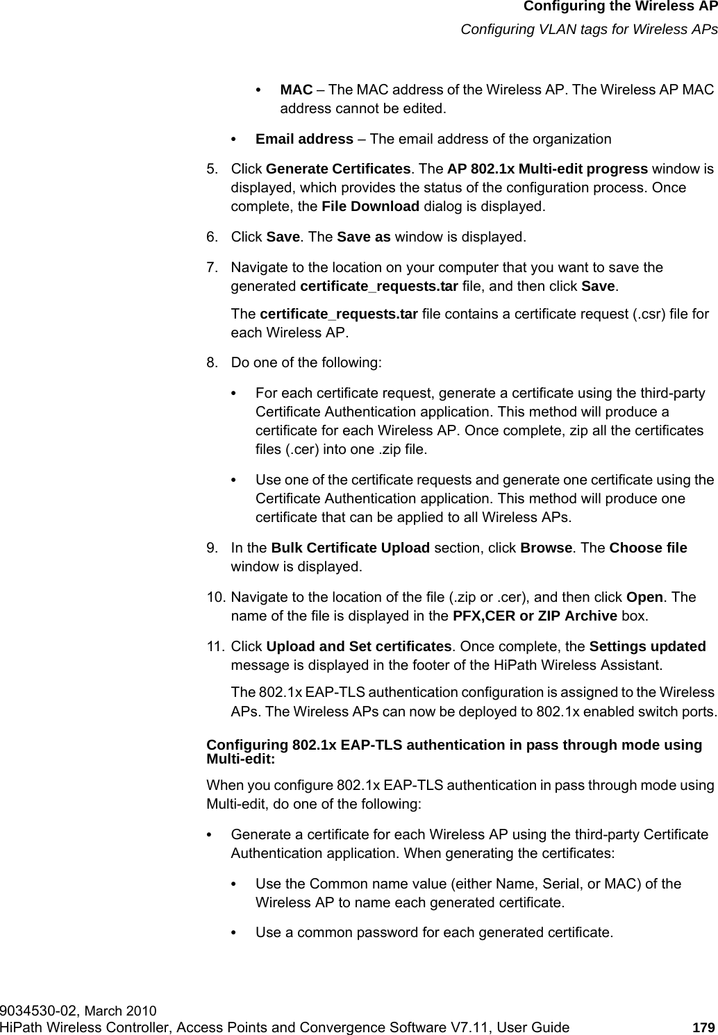 hwc_apstartup.fmConfiguring the Wireless APConfiguring VLAN tags for Wireless APs9034530-02, March 2010HiPath Wireless Controller, Access Points and Convergence Software V7.11, User Guide 179         &bull;MAC &ndash; The MAC address of the Wireless AP. The Wireless AP MAC address cannot be edited.&bull; Email address &ndash; The email address of the organization5. Click Generate Certificates. The AP 802.1x Multi-edit progress window is displayed, which provides the status of the configuration process. Once complete, the File Download dialog is displayed.6. Click Save. The Save as window is displayed.7. Navigate to the location on your computer that you want to save the generated certificate_requests.tar file, and then click Save.The certificate_requests.tar file contains a certificate request (.csr) file for each Wireless AP. 8. Do one of the following:&bull;For each certificate request, generate a certificate using the third-party Certificate Authentication application. This method will produce a certificate for each Wireless AP. Once complete, zip all the certificates files (.cer) into one .zip file.&bull;Use one of the certificate requests and generate one certificate using the Certificate Authentication application. This method will produce one certificate that can be applied to all Wireless APs.9. In the Bulk Certificate Upload section, click Browse. The Choose file window is displayed.10. Navigate to the location of the file (.zip or .cer), and then click Open. The name of the file is displayed in the PFX,CER or ZIP Archive box.11. Click Upload and Set certificates. Once complete, the Settings updated message is displayed in the footer of the HiPath Wireless Assistant.The 802.1x EAP-TLS authentication configuration is assigned to the Wireless APs. The Wireless APs can now be deployed to 802.1x enabled switch ports.Configuring 802.1x EAP-TLS authentication in pass through mode using Multi-edit:When you configure 802.1x EAP-TLS authentication in pass through mode using Multi-edit, do one of the following:&bull;Generate a certificate for each Wireless AP using the third-party Certificate Authentication application. When generating the certificates: &bull;Use the Common name value (either Name, Serial, or MAC) of the Wireless AP to name each generated certificate.&bull;Use a common password for each generated certificate.