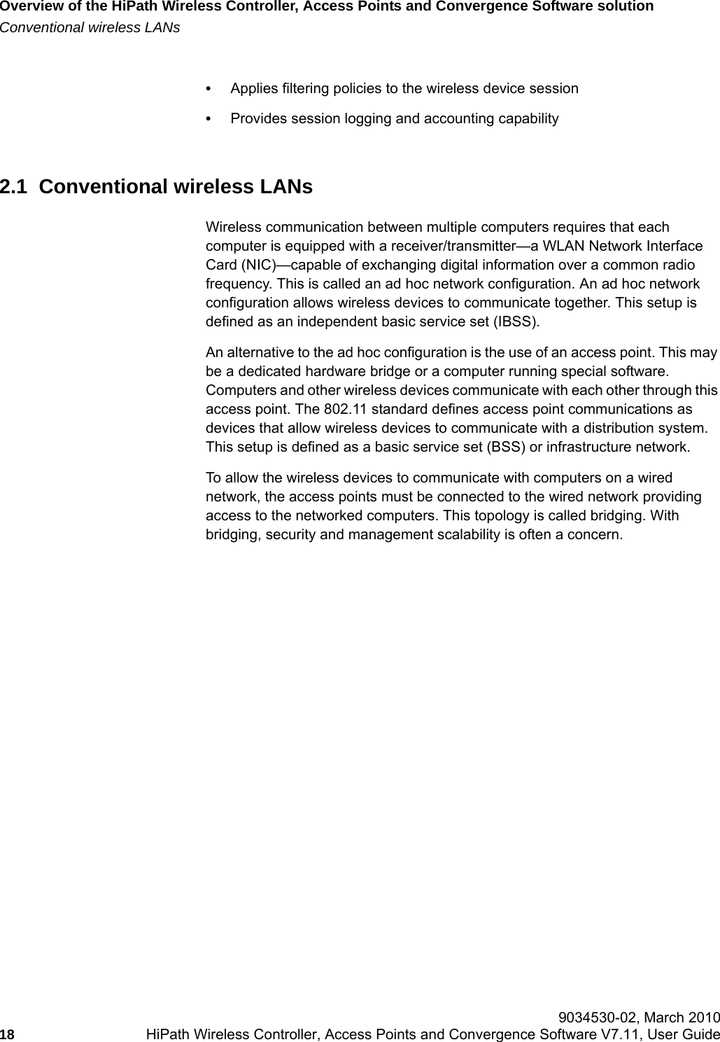 Overview of the HiPath Wireless Controller, Access Points and Convergence Software solutionhwc_intro.fmConventional wireless LANs 9034530-02, March 201018 HiPath Wireless Controller, Access Points and Convergence Software V7.11, User Guide        &bull;Applies filtering policies to the wireless device session&bull;Provides session logging and accounting capability2.1  Conventional wireless LANsWireless communication between multiple computers requires that each computer is equipped with a receiver/transmitter&mdash;a WLAN Network Interface Card (NIC)&mdash;capable of exchanging digital information over a common radio frequency. This is called an ad hoc network configuration. An ad hoc network configuration allows wireless devices to communicate together. This setup is defined as an independent basic service set (IBSS).An alternative to the ad hoc configuration is the use of an access point. This may be a dedicated hardware bridge or a computer running special software. Computers and other wireless devices communicate with each other through this access point. The 802.11 standard defines access point communications as devices that allow wireless devices to communicate with a distribution system. This setup is defined as a basic service set (BSS) or infrastructure network.To allow the wireless devices to communicate with computers on a wired network, the access points must be connected to the wired network providing access to the networked computers. This topology is called bridging. With bridging, security and management scalability is often a concern. 