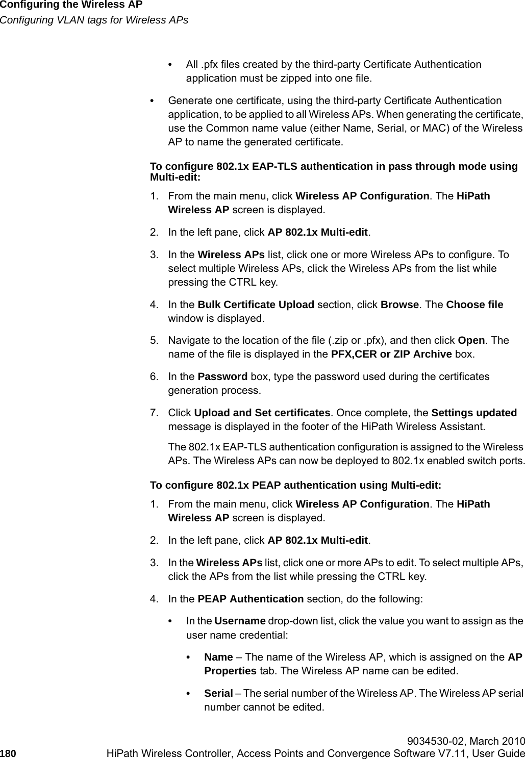 Configuring the Wireless APhwc_apstartup.fmConfiguring VLAN tags for Wireless APs 9034530-02, March 2010180 HiPath Wireless Controller, Access Points and Convergence Software V7.11, User Guide        &bull;All .pfx files created by the third-party Certificate Authentication application must be zipped into one file.&bull;Generate one certificate, using the third-party Certificate Authentication application, to be applied to all Wireless APs. When generating the certificate, use the Common name value (either Name, Serial, or MAC) of the Wireless AP to name the generated certificate.To configure 802.1x EAP-TLS authentication in pass through mode using Multi-edit:1. From the main menu, click Wireless AP Configuration. The HiPath Wireless AP screen is displayed.2. In the left pane, click AP 802.1x Multi-edit.3. In the Wireless APs list, click one or more Wireless APs to configure. To select multiple Wireless APs, click the Wireless APs from the list while pressing the CTRL key.4. In the Bulk Certificate Upload section, click Browse. The Choose file window is displayed.5. Navigate to the location of the file (.zip or .pfx), and then click Open. The name of the file is displayed in the PFX,CER or ZIP Archive box.6. In the Password box, type the password used during the certificates generation process.7. Click Upload and Set certificates. Once complete, the Settings updated message is displayed in the footer of the HiPath Wireless Assistant.The 802.1x EAP-TLS authentication configuration is assigned to the Wireless APs. The Wireless APs can now be deployed to 802.1x enabled switch ports.To configure 802.1x PEAP authentication using Multi-edit:1. From the main menu, click Wireless AP Configuration. The HiPath Wireless AP screen is displayed.2. In the left pane, click AP 802.1x Multi-edit.3. In the Wireless APs list, click one or more APs to edit. To select multiple APs, click the APs from the list while pressing the CTRL key.4. In the PEAP Authentication section, do the following:&bull;In the Username drop-down list, click the value you want to assign as the user name credential: &bull;Name &ndash; The name of the Wireless AP, which is assigned on the AP Properties tab. The Wireless AP name can be edited. &bull;Serial &ndash; The serial number of the Wireless AP. The Wireless AP serial number cannot be edited.