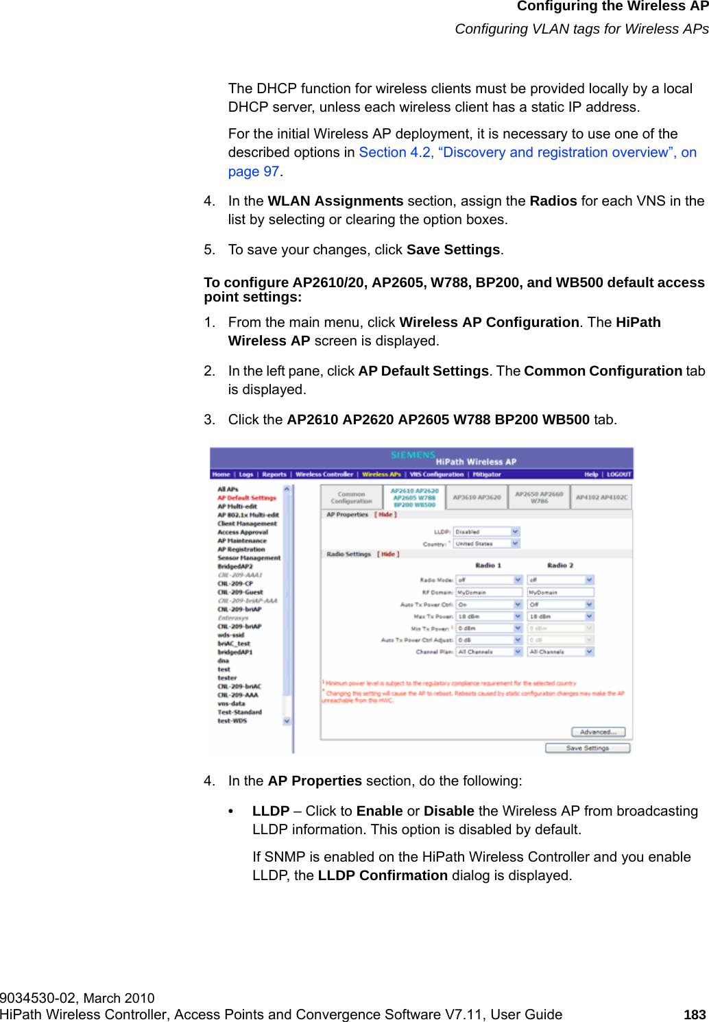 hwc_apstartup.fmConfiguring the Wireless APConfiguring VLAN tags for Wireless APs9034530-02, March 2010HiPath Wireless Controller, Access Points and Convergence Software V7.11, User Guide 183         The DHCP function for wireless clients must be provided locally by a local DHCP server, unless each wireless client has a static IP address.For the initial Wireless AP deployment, it is necessary to use one of the described options in Section 4.2, &ldquo;Discovery and registration overview&rdquo;, on page 97.4. In the WLAN Assignments section, assign the Radios for each VNS in the list by selecting or clearing the option boxes.5. To save your changes, click Save Settings.To configure AP2610/20, AP2605, W788, BP200, and WB500 default access point settings:1. From the main menu, click Wireless AP Configuration. The HiPath Wireless AP screen is displayed.2. In the left pane, click AP Default Settings. The Common Configuration tab is displayed.3. Click the AP2610 AP2620 AP2605 W788 BP200 WB500 tab.4. In the AP Properties section, do the following:&bull;LLDP &ndash; Click to Enable or Disable the Wireless AP from broadcasting LLDP information. This option is disabled by default.If SNMP is enabled on the HiPath Wireless Controller and you enable LLDP, the LLDP Confirmation dialog is displayed.
