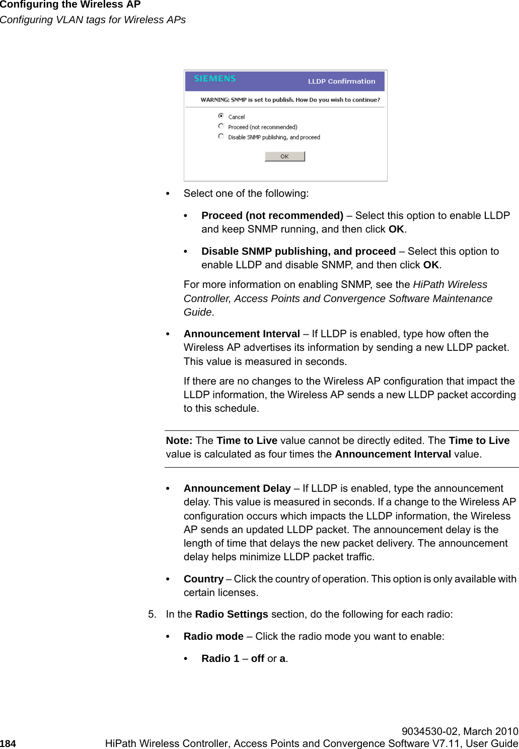Configuring the Wireless APhwc_apstartup.fmConfiguring VLAN tags for Wireless APs 9034530-02, March 2010184 HiPath Wireless Controller, Access Points and Convergence Software V7.11, User Guide        &bull;Select one of the following:&bull; Proceed (not recommended) &ndash; Select this option to enable LLDP and keep SNMP running, and then click OK.&bull; Disable SNMP publishing, and proceed &ndash; Select this option to enable LLDP and disable SNMP, and then click OK. For more information on enabling SNMP, see the HiPath Wireless Controller, Access Points and Convergence Software Maintenance Guide.&bull; Announcement Interval &ndash; If LLDP is enabled, type how often the Wireless AP advertises its information by sending a new LLDP packet. This value is measured in seconds. If there are no changes to the Wireless AP configuration that impact the LLDP information, the Wireless AP sends a new LLDP packet according to this schedule.Note: The Time to Live value cannot be directly edited. The Time to Live value is calculated as four times the Announcement Interval value.&bull; Announcement Delay &ndash; If LLDP is enabled, type the announcement delay. This value is measured in seconds. If a change to the Wireless AP configuration occurs which impacts the LLDP information, the Wireless AP sends an updated LLDP packet. The announcement delay is the length of time that delays the new packet delivery. The announcement delay helps minimize LLDP packet traffic.&bull; Country &ndash; Click the country of operation. This option is only available with certain licenses. 5. In the Radio Settings section, do the following for each radio:&bull; Radio mode &ndash; Click the radio mode you want to enable:&bull; Radio 1 &ndash; off or a.