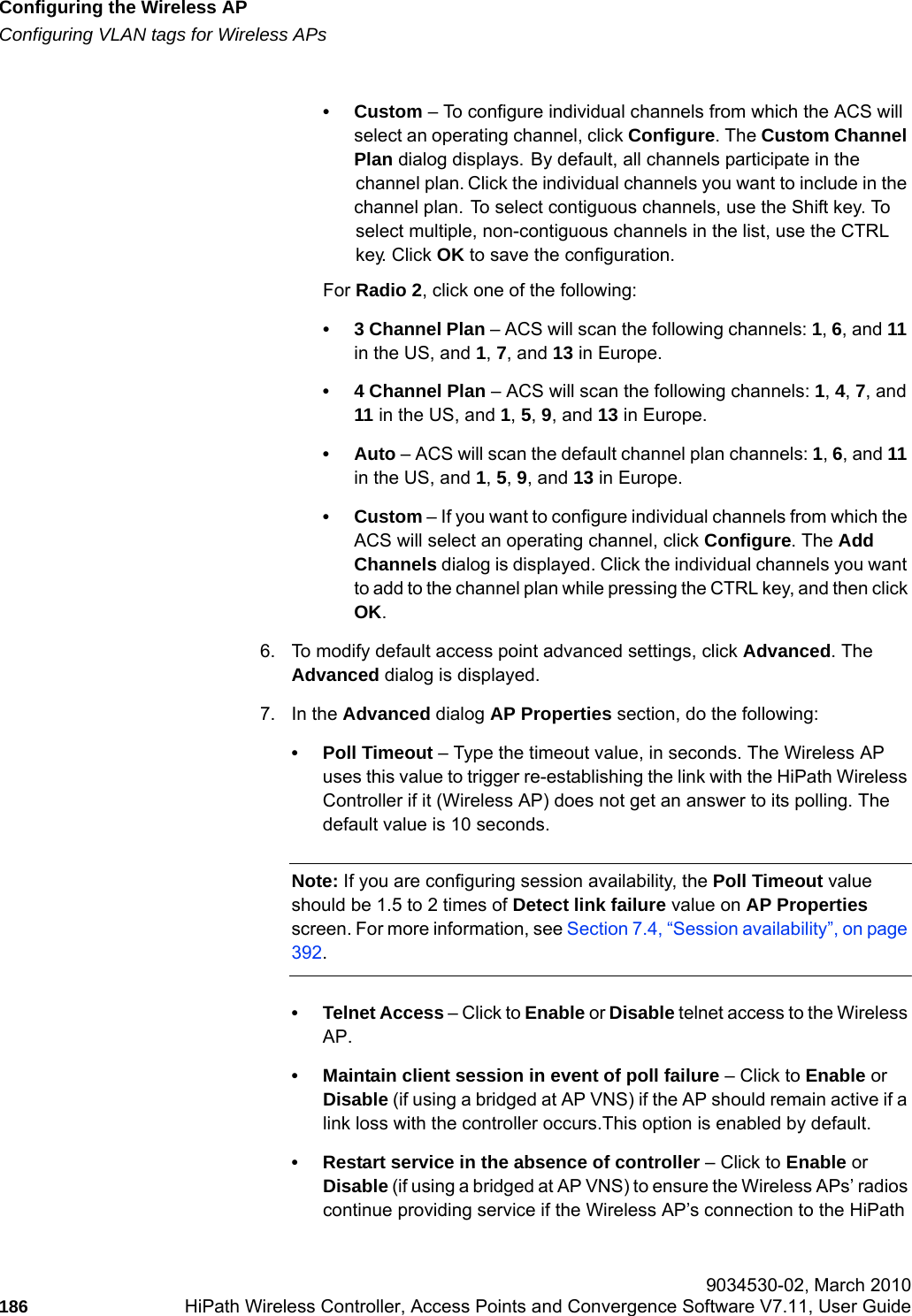 Configuring the Wireless APhwc_apstartup.fmConfiguring VLAN tags for Wireless APs 9034530-02, March 2010186 HiPath Wireless Controller, Access Points and Convergence Software V7.11, User Guide        &bull;Custom &ndash; To configure individual channels from which the ACS will select an operating channel, click Configure. The Custom Channel Plan dialog displays. By default, all channels participate in the channel plan. Click the individual channels you want to include in the channel plan. To select contiguous channels, use the Shift key. To select multiple, non-contiguous channels in the list, use the CTRL key. Click OK to save the configuration.For Radio 2, click one of the following:&bull; 3 Channel Plan &ndash; ACS will scan the following channels: 1, 6, and 11 in the US, and 1, 7, and 13 in Europe.&bull; 4 Channel Plan &ndash; ACS will scan the following channels: 1, 4, 7, and 11 in the US, and 1, 5, 9, and 13 in Europe.&bull;Auto &ndash; ACS will scan the default channel plan channels: 1, 6, and 11 in the US, and 1, 5, 9, and 13 in Europe. &bull;Custom &ndash; If you want to configure individual channels from which the ACS will select an operating channel, click Configure. The Add Channels dialog is displayed. Click the individual channels you want to add to the channel plan while pressing the CTRL key, and then click OK.6. To modify default access point advanced settings, click Advanced. The Advanced dialog is displayed.7. In the Advanced dialog AP Properties section, do the following:&bull; Poll Timeout &ndash; Type the timeout value, in seconds. The Wireless AP uses this value to trigger re-establishing the link with the HiPath Wireless Controller if it (Wireless AP) does not get an answer to its polling. The default value is 10 seconds.Note: If you are configuring session availability, the Poll Timeout value should be 1.5 to 2 times of Detect link failure value on AP Properties screen. For more information, see Section 7.4, &ldquo;Session availability&rdquo;, on page 392.&bull; Telnet Access &ndash; Click to Enable or Disable telnet access to the Wireless AP.&bull; Maintain client session in event of poll failure &ndash; Click to Enable or Disable (if using a bridged at AP VNS) if the AP should remain active if a link loss with the controller occurs.This option is enabled by default. &bull; Restart service in the absence of controller &ndash; Click to Enable or Disable (if using a bridged at AP VNS) to ensure the Wireless APs&rsquo; radios continue providing service if the Wireless AP&rsquo;s connection to the HiPath 