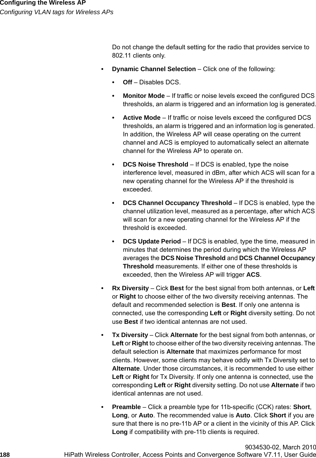 Configuring the Wireless APhwc_apstartup.fmConfiguring VLAN tags for Wireless APs 9034530-02, March 2010188 HiPath Wireless Controller, Access Points and Convergence Software V7.11, User Guide        Do not change the default setting for the radio that provides service to 802.11 clients only. &bull; Dynamic Channel Selection &ndash; Click one of the following:&bull;Off &ndash; Disables DCS.&bull; Monitor Mode &ndash; If traffic or noise levels exceed the configured DCS thresholds, an alarm is triggered and an information log is generated.&bull; Active Mode &ndash; If traffic or noise levels exceed the configured DCS thresholds, an alarm is triggered and an information log is generated. In addition, the Wireless AP will cease operating on the current channel and ACS is employed to automatically select an alternate channel for the Wireless AP to operate on.&bull; DCS Noise Threshold &ndash; If DCS is enabled, type the noise interference level, measured in dBm, after which ACS will scan for a new operating channel for the Wireless AP if the threshold is exceeded.&bull; DCS Channel Occupancy Threshold &ndash; If DCS is enabled, type the channel utilization level, measured as a percentage, after which ACS will scan for a new operating channel for the Wireless AP if the threshold is exceeded.&bull; DCS Update Period &ndash; If DCS is enabled, type the time, measured in minutes that determines the period during which the Wireless AP averages the DCS Noise Threshold and DCS Channel Occupancy Threshold measurements. If either one of these thresholds is exceeded, then the Wireless AP will trigger ACS.&bull;Rx Diversity &ndash; Cick Best for the best signal from both antennas, or Left or Right to choose either of the two diversity receiving antennas. The default and recommended selection is Best. If only one antenna is connected, use the corresponding Left or Right diversity setting. Do not use Best if two identical antennas are not used.&bull; Tx Diversity &ndash; Click Alternate for the best signal from both antennas, or Left or Right to choose either of the two diversity receiving antennas. The default selection is Alternate that maximizes performance for most clients. However, some clients may behave oddly with Tx Diversity set to Alternate. Under those circumstances, it is recommended to use either Left or Right for Tx Diversity. If only one antenna is connected, use the corresponding Left or Right diversity setting. Do not use Alternate if two identical antennas are not used.&bull;Preamble &ndash; Click a preamble type for 11b-specific (CCK) rates: Short, Long, or Auto. The recommended value is Auto. Click Short if you are sure that there is no pre-11b AP or a client in the vicinity of this AP. Click Long if compatibility with pre-11b clients is required.