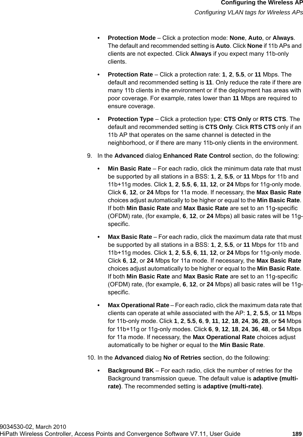 hwc_apstartup.fmConfiguring the Wireless APConfiguring VLAN tags for Wireless APs9034530-02, March 2010HiPath Wireless Controller, Access Points and Convergence Software V7.11, User Guide 189         &bull; Protection Mode &ndash; Click a protection mode: None, Auto, or Always. The default and recommended setting is Auto. Click None if 11b APs and clients are not expected. Click Always if you expect many 11b-only clients.&bull;Protection Rate &ndash; Click a protection rate: 1, 2, 5.5, or 11 Mbps. The default and recommended setting is 11. Only reduce the rate if there are many 11b clients in the environment or if the deployment has areas with poor coverage. For example, rates lower than 11 Mbps are required to ensure coverage.&bull;Protection Type &ndash; Click a protection type: CTS Only or RTS CTS. The default and recommended setting is CTS Only. Click RTS CTS only if an 11b AP that operates on the same channel is detected in the neighborhood, or if there are many 11b-only clients in the environment.9. In the Advanced dialog Enhanced Rate Control section, do the following:&bull; Min Basic Rate &ndash; For each radio, click the minimum data rate that must be supported by all stations in a BSS: 1, 2, 5.5, or 11 Mbps for 11b and 11b+11g modes. Click 1, 2, 5.5, 6, 11, 12, or 24 Mbps for 11g-only mode. Click 6, 12, or 24 Mbps for 11a mode. If necessary, the Max Basic Rate choices adjust automatically to be higher or equal to the Min Basic Rate. If both Min Basic Rate and Max Basic Rate are set to an 11g-specific (OFDM) rate, (for example, 6, 12, or 24 Mbps) all basic rates will be 11g-specific.&bull; Max Basic Rate &ndash; For each radio, click the maximum data rate that must be supported by all stations in a BSS: 1, 2, 5.5, or 11 Mbps for 11b and 11b+11g modes. Click 1, 2, 5.5, 6, 11, 12, or 24 Mbps for 11g-only mode. Click 6, 12, or 24 Mbps for 11a mode. If necessary, the Max Basic Rate choices adjust automatically to be higher or equal to the Min Basic Rate. If both Min Basic Rate and Max Basic Rate are set to an 11g-specific (OFDM) rate, (for example, 6, 12, or 24 Mbps) all basic rates will be 11g-specific.&bull; Max Operational Rate &ndash; For each radio, click the maximum data rate that clients can operate at while associated with the AP: 1, 2, 5.5, or 11 Mbps for 11b-only mode. Click 1, 2, 5.5, 6, 9, 11, 12, 18, 24, 36, 28, or 54 Mbps for 11b+11g or 11g-only modes. Click 6, 9, 12, 18, 24, 36, 48, or 54 Mbps for 11a mode. If necessary, the Max Operational Rate choices adjust automatically to be higher or equal to the Min Basic Rate.10. In the Advanced dialog No of Retries section, do the following:&bull; Background BK &ndash; For each radio, click the number of retries for the Background transmission queue. The default value is adaptive (multi-rate). The recommended setting is adaptive (multi-rate).