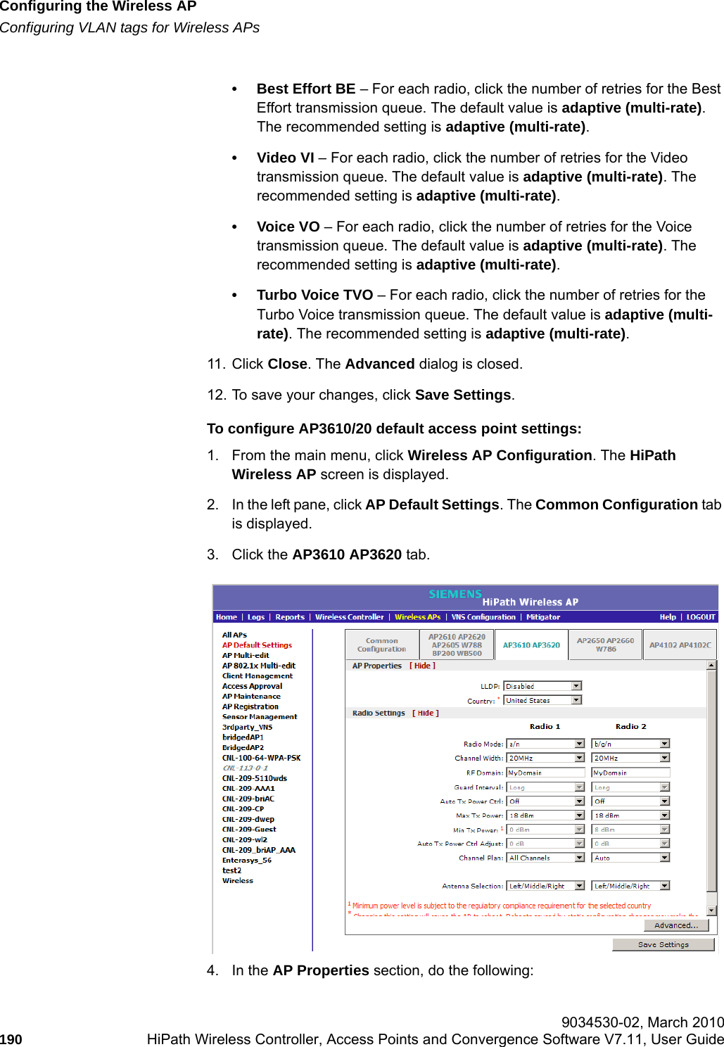Configuring the Wireless APhwc_apstartup.fmConfiguring VLAN tags for Wireless APs 9034530-02, March 2010190 HiPath Wireless Controller, Access Points and Convergence Software V7.11, User Guide        &bull; Best Effort BE &ndash; For each radio, click the number of retries for the Best Effort transmission queue. The default value is adaptive (multi-rate). The recommended setting is adaptive (multi-rate).&bull;Video VI &ndash; For each radio, click the number of retries for the Video transmission queue. The default value is adaptive (multi-rate). The recommended setting is adaptive (multi-rate).&bull;Voice VO &ndash; For each radio, click the number of retries for the Voice transmission queue. The default value is adaptive (multi-rate). The recommended setting is adaptive (multi-rate).&bull; Turbo Voice TVO &ndash; For each radio, click the number of retries for the Turbo Voice transmission queue. The default value is adaptive (multi-rate). The recommended setting is adaptive (multi-rate).11. Click Close. The Advanced dialog is closed.12. To save your changes, click Save Settings.To configure AP3610/20 default access point settings:1. From the main menu, click Wireless AP Configuration. The HiPath Wireless AP screen is displayed.2. In the left pane, click AP Default Settings. The Common Configuration tab is displayed.3. Click the AP3610 AP3620 tab.4. In the AP Properties section, do the following: