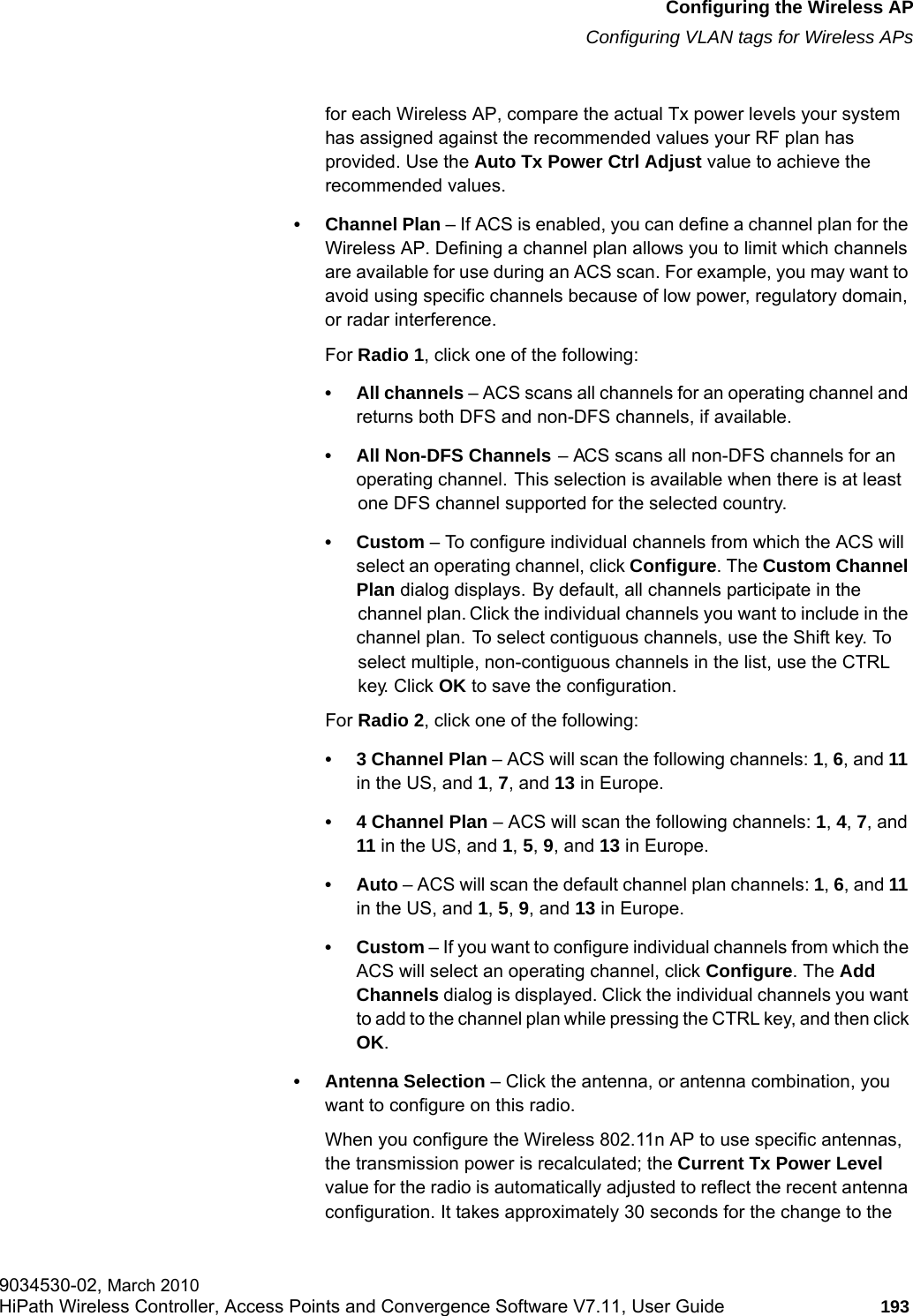 hwc_apstartup.fmConfiguring the Wireless APConfiguring VLAN tags for Wireless APs9034530-02, March 2010HiPath Wireless Controller, Access Points and Convergence Software V7.11, User Guide 193         for each Wireless AP, compare the actual Tx power levels your system has assigned against the recommended values your RF plan has provided. Use the Auto Tx Power Ctrl Adjust value to achieve the recommended values.&bull; Channel Plan &ndash; If ACS is enabled, you can define a channel plan for the Wireless AP. Defining a channel plan allows you to limit which channels are available for use during an ACS scan. For example, you may want to avoid using specific channels because of low power, regulatory domain, or radar interference. For Radio 1, click one of the following:&bull; All channels &ndash; ACS scans all channels for an operating channel and returns both DFS and non-DFS channels, if available.&bull; All Non-DFS Channels &ndash; ACS scans all non-DFS channels for an operating channel. This selection is available when there is at least one DFS channel supported for the selected country.&bull;Custom &ndash; To configure individual channels from which the ACS will select an operating channel, click Configure. The Custom Channel Plan dialog displays. By default, all channels participate in the channel plan. Click the individual channels you want to include in the channel plan. To select contiguous channels, use the Shift key. To select multiple, non-contiguous channels in the list, use the CTRL key. Click OK to save the configuration.For Radio 2, click one of the following:&bull; 3 Channel Plan &ndash; ACS will scan the following channels: 1, 6, and 11 in the US, and 1, 7, and 13 in Europe.&bull; 4 Channel Plan &ndash; ACS will scan the following channels: 1, 4, 7, and 11 in the US, and 1, 5, 9, and 13 in Europe.&bull;Auto &ndash; ACS will scan the default channel plan channels: 1, 6, and 11 in the US, and 1, 5, 9, and 13 in Europe. &bull;Custom &ndash; If you want to configure individual channels from which the ACS will select an operating channel, click Configure. The Add Channels dialog is displayed. Click the individual channels you want to add to the channel plan while pressing the CTRL key, and then click OK.&bull; Antenna Selection &ndash; Click the antenna, or antenna combination, you want to configure on this radio.When you configure the Wireless 802.11n AP to use specific antennas, the transmission power is recalculated; the Current Tx Power Level value for the radio is automatically adjusted to reflect the recent antenna configuration. It takes approximately 30 seconds for the change to the 