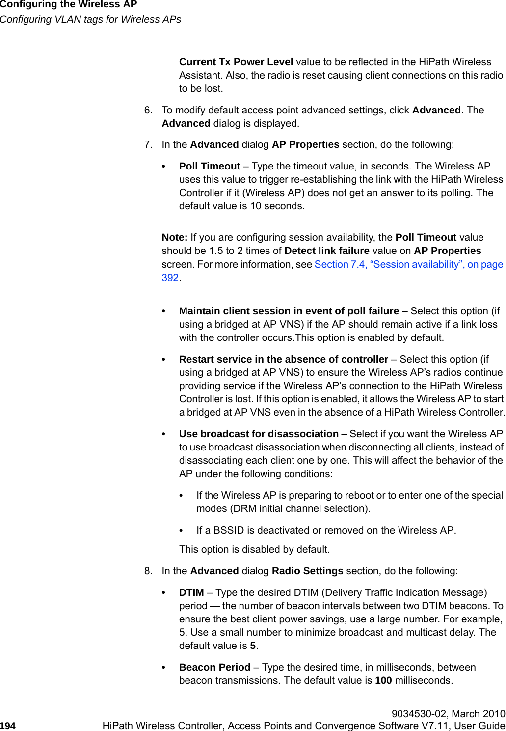 Configuring the Wireless APhwc_apstartup.fmConfiguring VLAN tags for Wireless APs 9034530-02, March 2010194 HiPath Wireless Controller, Access Points and Convergence Software V7.11, User Guide        Current Tx Power Level value to be reflected in the HiPath Wireless Assistant. Also, the radio is reset causing client connections on this radio to be lost.6. To modify default access point advanced settings, click Advanced. The Advanced dialog is displayed.7. In the Advanced dialog AP Properties section, do the following:&bull; Poll Timeout &ndash; Type the timeout value, in seconds. The Wireless AP uses this value to trigger re-establishing the link with the HiPath Wireless Controller if it (Wireless AP) does not get an answer to its polling. The default value is 10 seconds.Note: If you are configuring session availability, the Poll Timeout value should be 1.5 to 2 times of Detect link failure value on AP Properties screen. For more information, see Section 7.4, &ldquo;Session availability&rdquo;, on page 392.&bull; Maintain client session in event of poll failure &ndash; Select this option (if using a bridged at AP VNS) if the AP should remain active if a link loss with the controller occurs.This option is enabled by default. &bull; Restart service in the absence of controller &ndash; Select this option (if using a bridged at AP VNS) to ensure the Wireless AP&rsquo;s radios continue providing service if the Wireless AP&rsquo;s connection to the HiPath Wireless Controller is lost. If this option is enabled, it allows the Wireless AP to start a bridged at AP VNS even in the absence of a HiPath Wireless Controller.&bull; Use broadcast for disassociation &ndash; Select if you want the Wireless AP to use broadcast disassociation when disconnecting all clients, instead of disassociating each client one by one. This will affect the behavior of the AP under the following conditions: &bull;If the Wireless AP is preparing to reboot or to enter one of the special modes (DRM initial channel selection). &bull;If a BSSID is deactivated or removed on the Wireless AP.This option is disabled by default.8. In the Advanced dialog Radio Settings section, do the following:&bull;DTIM &ndash; Type the desired DTIM (Delivery Traffic Indication Message) period &mdash; the number of beacon intervals between two DTIM beacons. To ensure the best client power savings, use a large number. For example, 5. Use a small number to minimize broadcast and multicast delay. The default value is 5.&bull; Beacon Period &ndash; Type the desired time, in milliseconds, between beacon transmissions. The default value is 100 milliseconds.