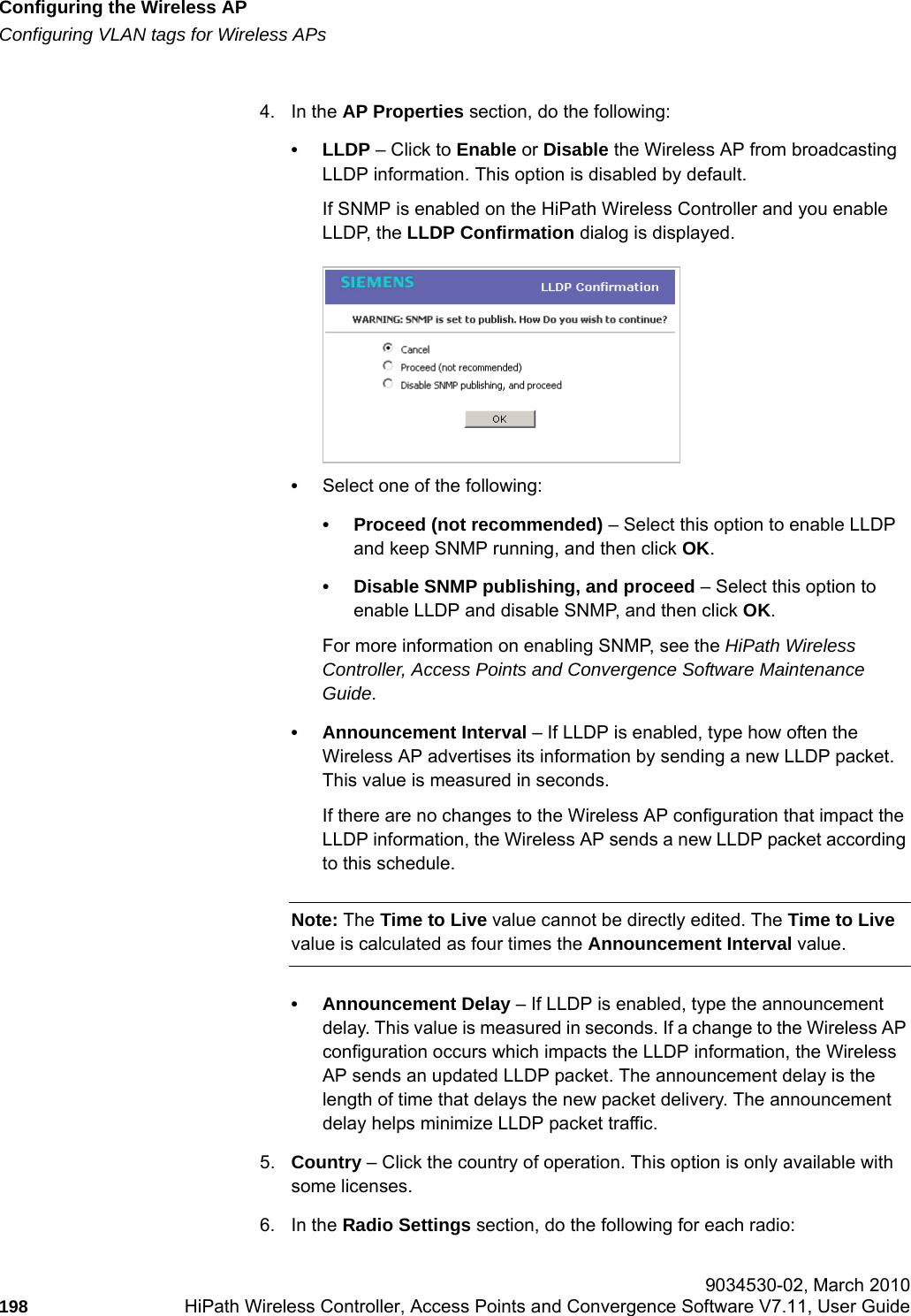 Configuring the Wireless APhwc_apstartup.fmConfiguring VLAN tags for Wireless APs 9034530-02, March 2010198 HiPath Wireless Controller, Access Points and Convergence Software V7.11, User Guide        4. In the AP Properties section, do the following:&bull; LLDP &ndash; Click to Enable or Disable the Wireless AP from broadcasting LLDP information. This option is disabled by default.If SNMP is enabled on the HiPath Wireless Controller and you enable LLDP, the LLDP Confirmation dialog is displayed.&bull;Select one of the following:&bull; Proceed (not recommended) &ndash; Select this option to enable LLDP and keep SNMP running, and then click OK.&bull; Disable SNMP publishing, and proceed &ndash; Select this option to enable LLDP and disable SNMP, and then click OK. For more information on enabling SNMP, see the HiPath Wireless Controller, Access Points and Convergence Software Maintenance Guide.&bull; Announcement Interval &ndash; If LLDP is enabled, type how often the Wireless AP advertises its information by sending a new LLDP packet. This value is measured in seconds. If there are no changes to the Wireless AP configuration that impact the LLDP information, the Wireless AP sends a new LLDP packet according to this schedule.Note: The Time to Live value cannot be directly edited. The Time to Live value is calculated as four times the Announcement Interval value.&bull; Announcement Delay &ndash; If LLDP is enabled, type the announcement delay. This value is measured in seconds. If a change to the Wireless AP configuration occurs which impacts the LLDP information, the Wireless AP sends an updated LLDP packet. The announcement delay is the length of time that delays the new packet delivery. The announcement delay helps minimize LLDP packet traffic.5. Country &ndash; Click the country of operation. This option is only available with some licenses. 6. In the Radio Settings section, do the following for each radio: