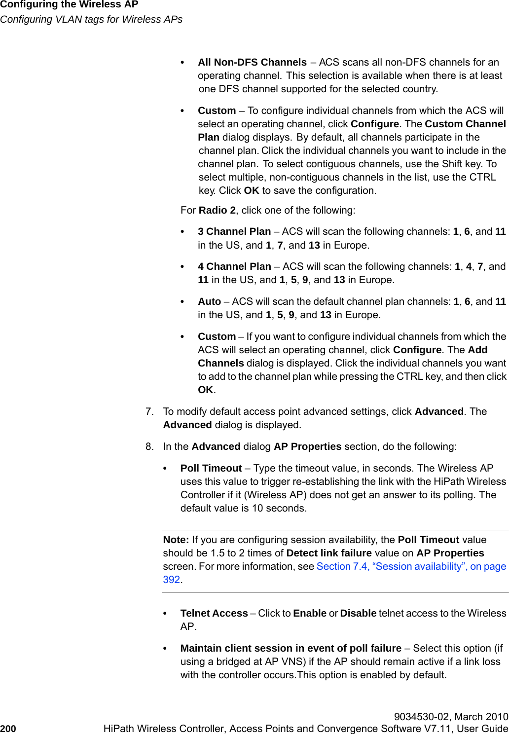 Configuring the Wireless APhwc_apstartup.fmConfiguring VLAN tags for Wireless APs 9034530-02, March 2010200 HiPath Wireless Controller, Access Points and Convergence Software V7.11, User Guide        &bull; All Non-DFS Channels &ndash; ACS scans all non-DFS channels for an operating channel. This selection is available when there is at least one DFS channel supported for the selected country.&bull;Custom &ndash; To configure individual channels from which the ACS will select an operating channel, click Configure. The Custom Channel Plan dialog displays. By default, all channels participate in the channel plan. Click the individual channels you want to include in the channel plan. To select contiguous channels, use the Shift key. To select multiple, non-contiguous channels in the list, use the CTRL key. Click OK to save the configuration.For Radio 2, click one of the following:&bull; 3 Channel Plan &ndash; ACS will scan the following channels: 1, 6, and 11 in the US, and 1, 7, and 13 in Europe.&bull; 4 Channel Plan &ndash; ACS will scan the following channels: 1, 4, 7, and 11 in the US, and 1, 5, 9, and 13 in Europe.&bull;Auto &ndash; ACS will scan the default channel plan channels: 1, 6, and 11 in the US, and 1, 5, 9, and 13 in Europe. &bull;Custom &ndash; If you want to configure individual channels from which the ACS will select an operating channel, click Configure. The Add Channels dialog is displayed. Click the individual channels you want to add to the channel plan while pressing the CTRL key, and then click OK.7. To modify default access point advanced settings, click Advanced. The Advanced dialog is displayed.8. In the Advanced dialog AP Properties section, do the following:&bull; Poll Timeout &ndash; Type the timeout value, in seconds. The Wireless AP uses this value to trigger re-establishing the link with the HiPath Wireless Controller if it (Wireless AP) does not get an answer to its polling. The default value is 10 seconds.Note: If you are configuring session availability, the Poll Timeout value should be 1.5 to 2 times of Detect link failure value on AP Properties screen. For more information, see Section 7.4, &ldquo;Session availability&rdquo;, on page 392.&bull; Telnet Access &ndash; Click to Enable or Disable telnet access to the Wireless AP.&bull; Maintain client session in event of poll failure &ndash; Select this option (if using a bridged at AP VNS) if the AP should remain active if a link loss with the controller occurs.This option is enabled by default. 