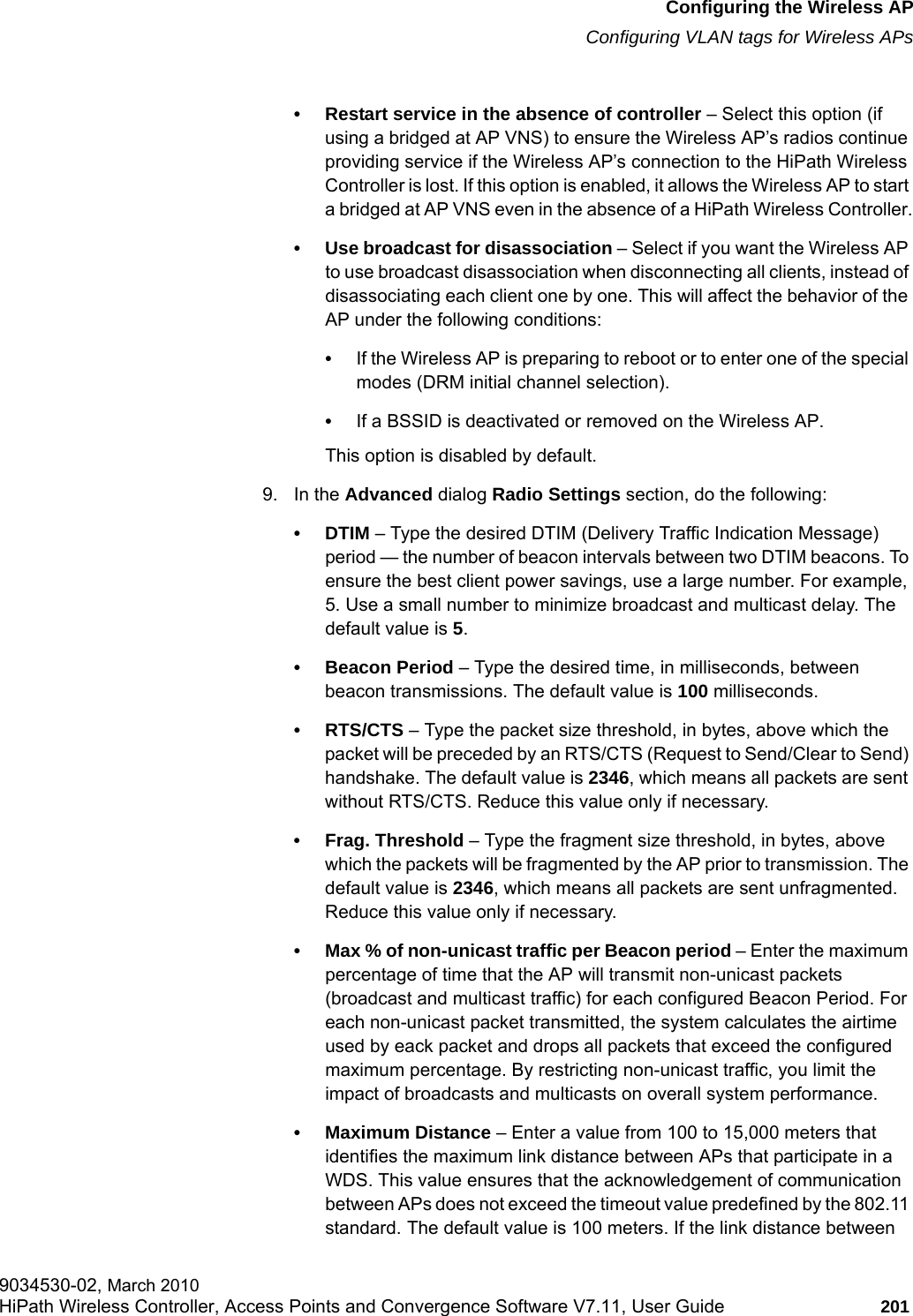 hwc_apstartup.fmConfiguring the Wireless APConfiguring VLAN tags for Wireless APs9034530-02, March 2010HiPath Wireless Controller, Access Points and Convergence Software V7.11, User Guide 201         &bull; Restart service in the absence of controller &ndash; Select this option (if using a bridged at AP VNS) to ensure the Wireless AP&rsquo;s radios continue providing service if the Wireless AP&rsquo;s connection to the HiPath Wireless Controller is lost. If this option is enabled, it allows the Wireless AP to start a bridged at AP VNS even in the absence of a HiPath Wireless Controller.&bull; Use broadcast for disassociation &ndash; Select if you want the Wireless AP to use broadcast disassociation when disconnecting all clients, instead of disassociating each client one by one. This will affect the behavior of the AP under the following conditions: &bull;If the Wireless AP is preparing to reboot or to enter one of the special modes (DRM initial channel selection). &bull;If a BSSID is deactivated or removed on the Wireless AP.This option is disabled by default.9. In the Advanced dialog Radio Settings section, do the following:&bull;DTIM &ndash; Type the desired DTIM (Delivery Traffic Indication Message) period &mdash; the number of beacon intervals between two DTIM beacons. To ensure the best client power savings, use a large number. For example, 5. Use a small number to minimize broadcast and multicast delay. The default value is 5.&bull; Beacon Period &ndash; Type the desired time, in milliseconds, between beacon transmissions. The default value is 100 milliseconds.&bull; RTS/CTS &ndash; Type the packet size threshold, in bytes, above which the packet will be preceded by an RTS/CTS (Request to Send/Clear to Send) handshake. The default value is 2346, which means all packets are sent without RTS/CTS. Reduce this value only if necessary.&bull; Frag. Threshold &ndash; Type the fragment size threshold, in bytes, above which the packets will be fragmented by the AP prior to transmission. The default value is 2346, which means all packets are sent unfragmented. Reduce this value only if necessary.&bull; Max % of non-unicast traffic per Beacon period &ndash; Enter the maximum percentage of time that the AP will transmit non-unicast packets (broadcast and multicast traffic) for each configured Beacon Period. For each non-unicast packet transmitted, the system calculates the airtime used by eack packet and drops all packets that exceed the configured maximum percentage. By restricting non-unicast traffic, you limit the impact of broadcasts and multicasts on overall system performance.&bull; Maximum Distance &ndash; Enter a value from 100 to 15,000 meters that identifies the maximum link distance between APs that participate in a WDS. This value ensures that the acknowledgement of communication between APs does not exceed the timeout value predefined by the 802.11 standard. The default value is 100 meters. If the link distance between 