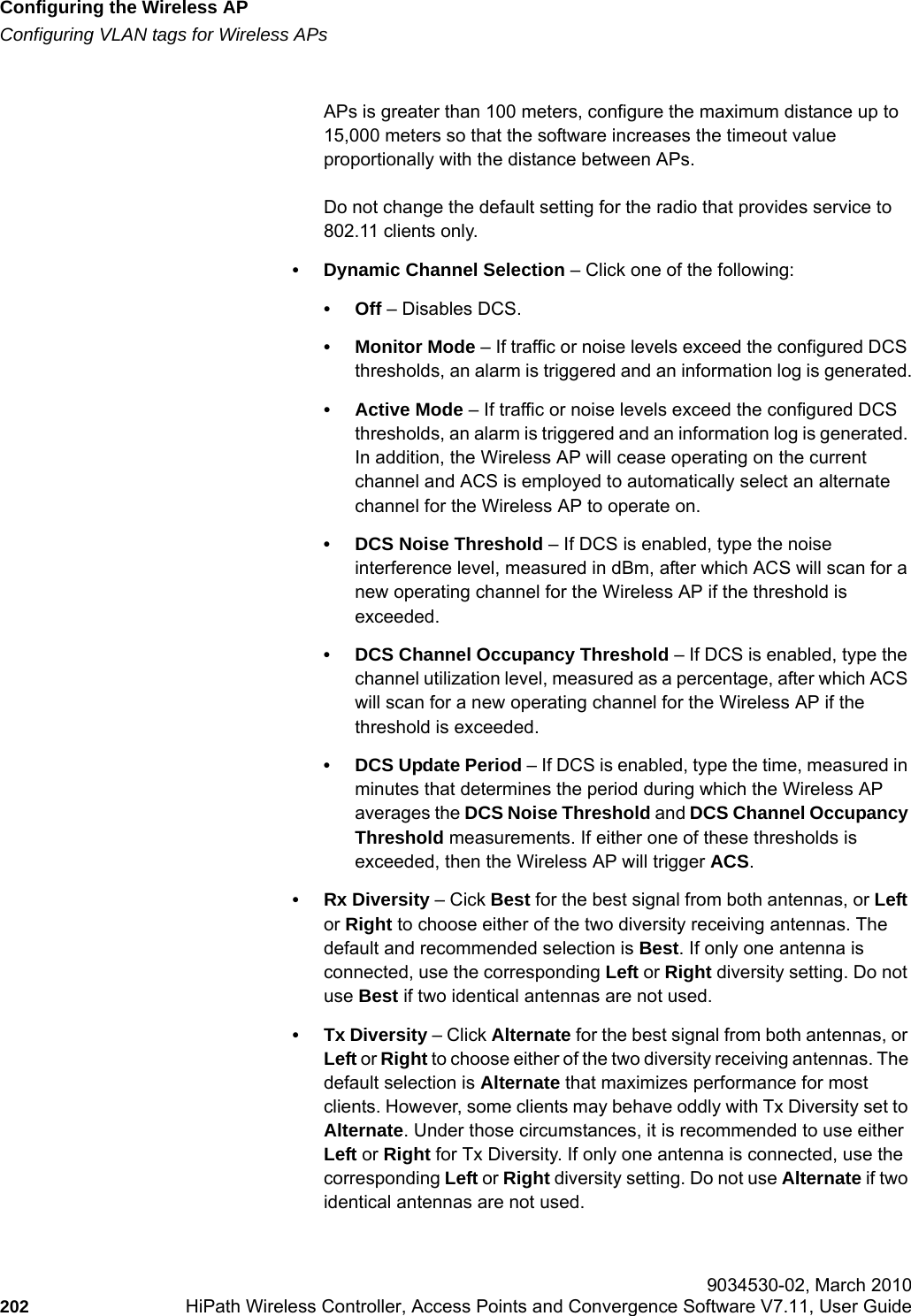 Configuring the Wireless APhwc_apstartup.fmConfiguring VLAN tags for Wireless APs 9034530-02, March 2010202 HiPath Wireless Controller, Access Points and Convergence Software V7.11, User Guide        APs is greater than 100 meters, configure the maximum distance up to 15,000 meters so that the software increases the timeout value proportionally with the distance between APs.Do not change the default setting for the radio that provides service to 802.11 clients only. &bull; Dynamic Channel Selection &ndash; Click one of the following:&bull;Off &ndash; Disables DCS.&bull; Monitor Mode &ndash; If traffic or noise levels exceed the configured DCS thresholds, an alarm is triggered and an information log is generated.&bull; Active Mode &ndash; If traffic or noise levels exceed the configured DCS thresholds, an alarm is triggered and an information log is generated. In addition, the Wireless AP will cease operating on the current channel and ACS is employed to automatically select an alternate channel for the Wireless AP to operate on.&bull; DCS Noise Threshold &ndash; If DCS is enabled, type the noise interference level, measured in dBm, after which ACS will scan for a new operating channel for the Wireless AP if the threshold is exceeded.&bull; DCS Channel Occupancy Threshold &ndash; If DCS is enabled, type the channel utilization level, measured as a percentage, after which ACS will scan for a new operating channel for the Wireless AP if the threshold is exceeded.&bull; DCS Update Period &ndash; If DCS is enabled, type the time, measured in minutes that determines the period during which the Wireless AP averages the DCS Noise Threshold and DCS Channel Occupancy Threshold measurements. If either one of these thresholds is exceeded, then the Wireless AP will trigger ACS.&bull;Rx Diversity &ndash; Cick Best for the best signal from both antennas, or Left or Right to choose either of the two diversity receiving antennas. The default and recommended selection is Best. If only one antenna is connected, use the corresponding Left or Right diversity setting. Do not use Best if two identical antennas are not used.&bull; Tx Diversity &ndash; Click Alternate for the best signal from both antennas, or Left or Right to choose either of the two diversity receiving antennas. The default selection is Alternate that maximizes performance for most clients. However, some clients may behave oddly with Tx Diversity set to Alternate. Under those circumstances, it is recommended to use either Left or Right for Tx Diversity. If only one antenna is connected, use the corresponding Left or Right diversity setting. Do not use Alternate if two identical antennas are not used.