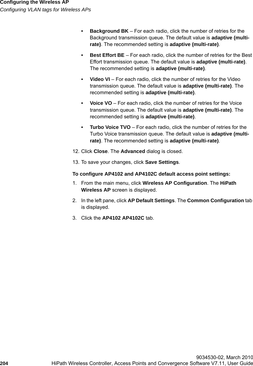 Configuring the Wireless APhwc_apstartup.fmConfiguring VLAN tags for Wireless APs 9034530-02, March 2010204 HiPath Wireless Controller, Access Points and Convergence Software V7.11, User Guide        &bull; Background BK &ndash; For each radio, click the number of retries for the Background transmission queue. The default value is adaptive (multi-rate). The recommended setting is adaptive (multi-rate).&bull; Best Effort BE &ndash; For each radio, click the number of retries for the Best Effort transmission queue. The default value is adaptive (multi-rate). The recommended setting is adaptive (multi-rate).&bull;Video VI &ndash; For each radio, click the number of retries for the Video transmission queue. The default value is adaptive (multi-rate). The recommended setting is adaptive (multi-rate).&bull;Voice VO &ndash; For each radio, click the number of retries for the Voice transmission queue. The default value is adaptive (multi-rate). The recommended setting is adaptive (multi-rate).&bull; Turbo Voice TVO &ndash; For each radio, click the number of retries for the Turbo Voice transmission queue. The default value is adaptive (multi-rate). The recommended setting is adaptive (multi-rate).12. Click Close. The Advanced dialog is closed.13. To save your changes, click Save Settings.To configure AP4102 and AP4102C default access point settings:1. From the main menu, click Wireless AP Configuration. The HiPath Wireless AP screen is displayed.2. In the left pane, click AP Default Settings. The Common Configuration tab is displayed.3. Click the AP4102 AP4102C tab.