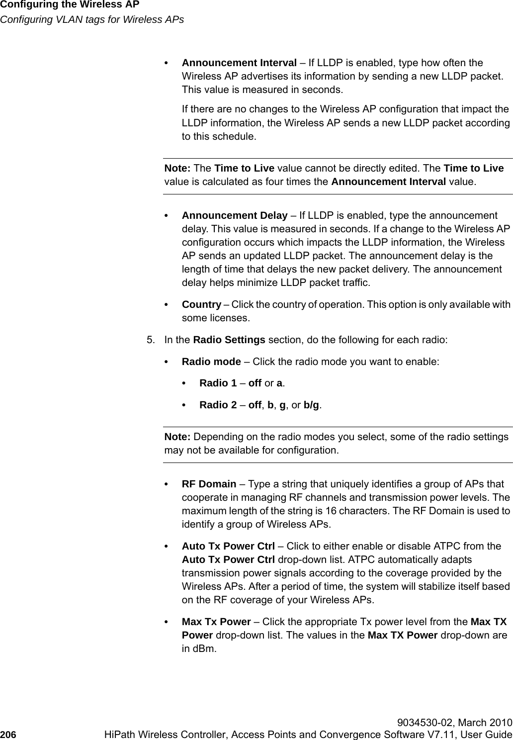 Configuring the Wireless APhwc_apstartup.fmConfiguring VLAN tags for Wireless APs 9034530-02, March 2010206 HiPath Wireless Controller, Access Points and Convergence Software V7.11, User Guide        &bull; Announcement Interval &ndash; If LLDP is enabled, type how often the Wireless AP advertises its information by sending a new LLDP packet. This value is measured in seconds. If there are no changes to the Wireless AP configuration that impact the LLDP information, the Wireless AP sends a new LLDP packet according to this schedule.Note: The Time to Live value cannot be directly edited. The Time to Live value is calculated as four times the Announcement Interval value.&bull; Announcement Delay &ndash; If LLDP is enabled, type the announcement delay. This value is measured in seconds. If a change to the Wireless AP configuration occurs which impacts the LLDP information, the Wireless AP sends an updated LLDP packet. The announcement delay is the length of time that delays the new packet delivery. The announcement delay helps minimize LLDP packet traffic.&bull; Country &ndash; Click the country of operation. This option is only available with some licenses. 5. In the Radio Settings section, do the following for each radio:&bull; Radio mode &ndash; Click the radio mode you want to enable:&bull; Radio 1 &ndash; off or a.&bull; Radio 2 &ndash; off, b, g, or b/g.Note: Depending on the radio modes you select, some of the radio settings may not be available for configuration.&bull;RF Domain &ndash; Type a string that uniquely identifies a group of APs that cooperate in managing RF channels and transmission power levels. The maximum length of the string is 16 characters. The RF Domain is used to identify a group of Wireless APs.&bull; Auto Tx Power Ctrl &ndash; Click to either enable or disable ATPC from the Auto Tx Power Ctrl drop-down list. ATPC automatically adapts transmission power signals according to the coverage provided by the Wireless APs. After a period of time, the system will stabilize itself based on the RF coverage of your Wireless APs.&bull;Max Tx Power &ndash; Click the appropriate Tx power level from the Max TX Power drop-down list. The values in the Max TX Power drop-down are in dBm.