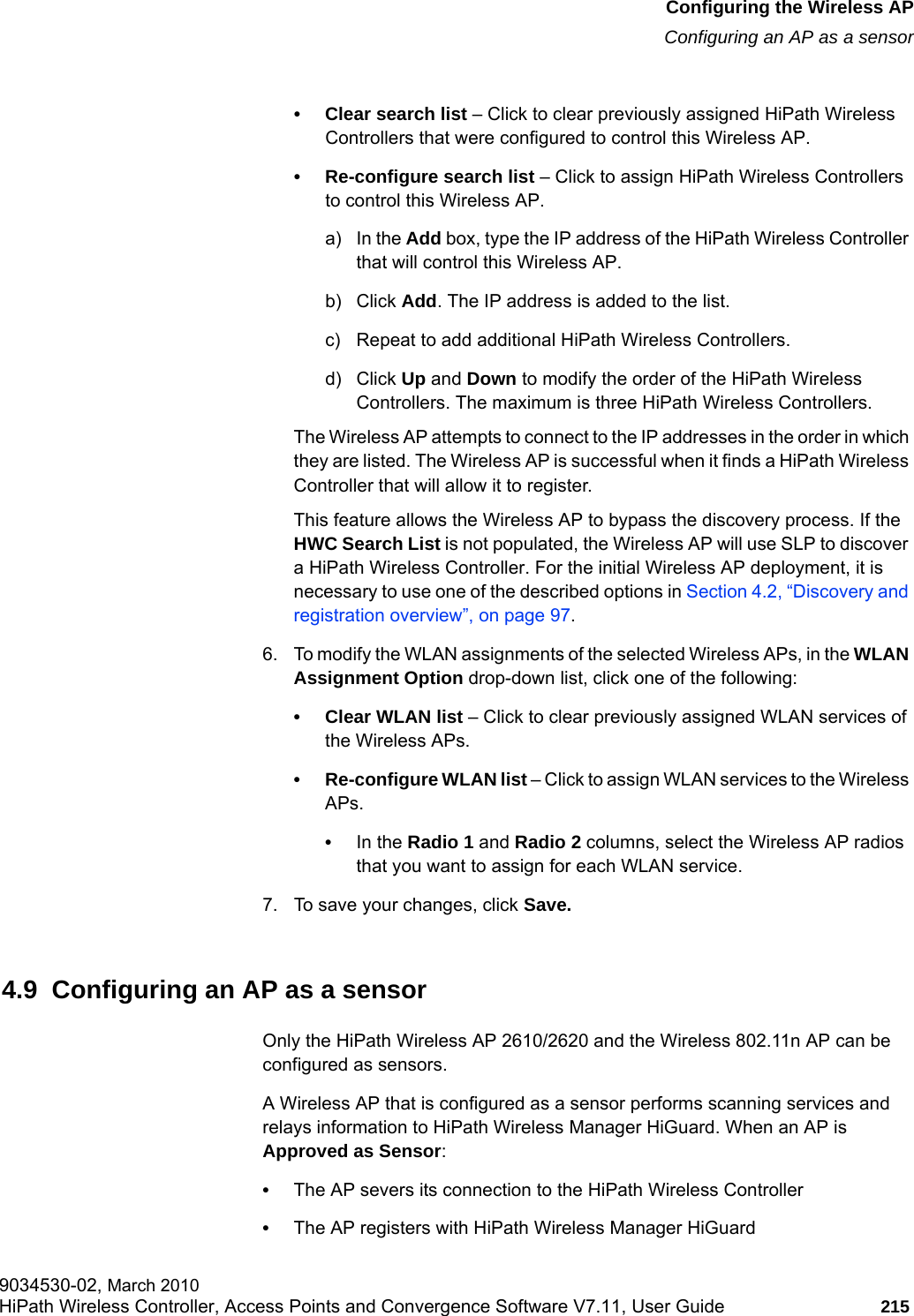 hwc_apstartup.fmConfiguring the Wireless APConfiguring an AP as a sensor9034530-02, March 2010HiPath Wireless Controller, Access Points and Convergence Software V7.11, User Guide 215         &bull; Clear search list &ndash; Click to clear previously assigned HiPath Wireless Controllers that were configured to control this Wireless AP.&bull; Re-configure search list &ndash; Click to assign HiPath Wireless Controllers to control this Wireless AP.a) In the Add box, type the IP address of the HiPath Wireless Controller that will control this Wireless AP.b) Click Add. The IP address is added to the list.c) Repeat to add additional HiPath Wireless Controllers.d) Click Up and Down to modify the order of the HiPath Wireless Controllers. The maximum is three HiPath Wireless Controllers.The Wireless AP attempts to connect to the IP addresses in the order in which they are listed. The Wireless AP is successful when it finds a HiPath Wireless Controller that will allow it to register.This feature allows the Wireless AP to bypass the discovery process. If the HWC Search List is not populated, the Wireless AP will use SLP to discover a HiPath Wireless Controller. For the initial Wireless AP deployment, it is necessary to use one of the described options in Section 4.2, &ldquo;Discovery and registration overview&rdquo;, on page 97.6. To modify the WLAN assignments of the selected Wireless APs, in the WLAN Assignment Option drop-down list, click one of the following:&bull; Clear WLAN list &ndash; Click to clear previously assigned WLAN services of the Wireless APs.&bull; Re-configure WLAN list &ndash; Click to assign WLAN services to the Wireless APs.&bull;In the Radio 1 and Radio 2 columns, select the Wireless AP radios that you want to assign for each WLAN service. 7. To save your changes, click Save.4.9  Configuring an AP as a sensorOnly the HiPath Wireless AP 2610/2620 and the Wireless 802.11n AP can be configured as sensors. A Wireless AP that is configured as a sensor performs scanning services and relays information to HiPath Wireless Manager HiGuard. When an AP is Approved as Sensor: &bull;The AP severs its connection to the HiPath Wireless Controller &bull;The AP registers with HiPath Wireless Manager HiGuard
