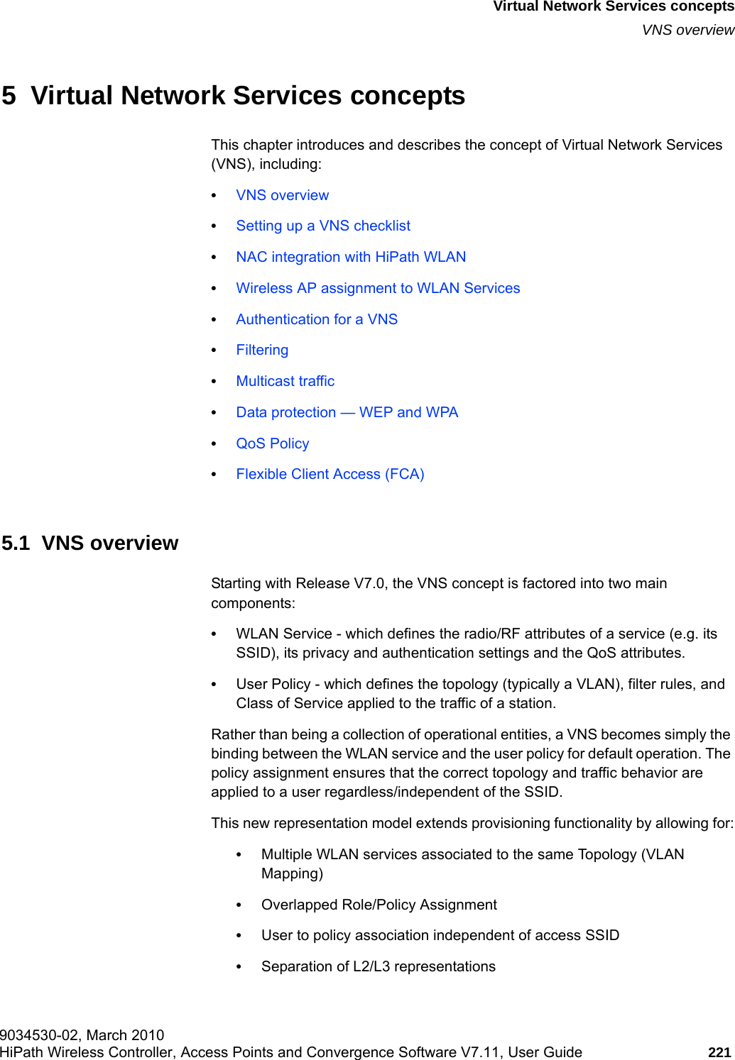 hwc_vnsintro.fm9034530-02, March 2010HiPath Wireless Controller, Access Points and Convergence Software V7.11, User Guide 221      Virtual Network Services conceptsVNS overview5  Virtual Network Services conceptsThis chapter introduces and describes the concept of Virtual Network Services (VNS), including:&bull;VNS overview&bull;Setting up a VNS checklist&bull;NAC integration with HiPath WLAN&bull;Wireless AP assignment to WLAN Services&bull;Authentication for a VNS&bull;Filtering&bull;Multicast traffic&bull;Data protection &mdash; WEP and WPA&bull;QoS Policy&bull;Flexible Client Access (FCA)5.1  VNS overviewStarting with Release V7.0, the VNS concept is factored into two main components:&bull;WLAN Service - which defines the radio/RF attributes of a service (e.g. its SSID), its privacy and authentication settings and the QoS attributes.&bull;User Policy - which defines the topology (typically a VLAN), filter rules, and Class of Service applied to the traffic of a station.Rather than being a collection of operational entities, a VNS becomes simply the binding between the WLAN service and the user policy for default operation. The policy assignment ensures that the correct topology and traffic behavior are applied to a user regardless/independent of the SSID.This new representation model extends provisioning functionality by allowing for:&bull;Multiple WLAN services associated to the same Topology (VLAN Mapping)&bull;Overlapped Role/Policy Assignment&bull;User to policy association independent of access SSID &bull;Separation of L2/L3 representations
