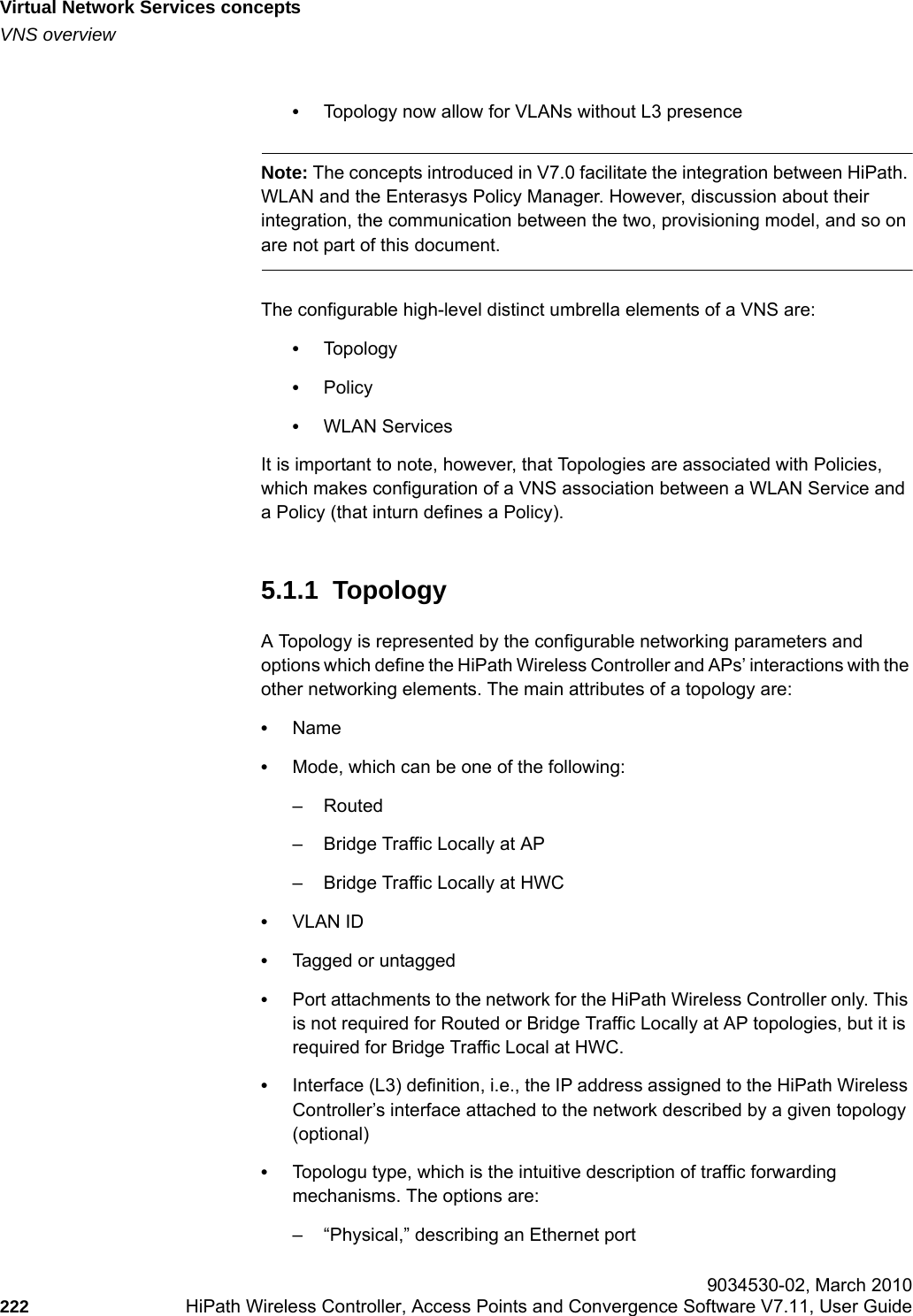 Virtual Network Services conceptshwc_vnsintro.fmVNS overview 9034530-02, March 2010222 HiPath Wireless Controller, Access Points and Convergence Software V7.11, User Guide        &bull;Topology now allow for VLANs without L3 presenceNote: The concepts introduced in V7.0 facilitate the integration between HiPath. WLAN and the Enterasys Policy Manager. However, discussion about their integration, the communication between the two, provisioning model, and so on are not part of this document.The configurable high-level distinct umbrella elements of a VNS are:&bull;Topology&bull;Policy&bull;WLAN ServicesIt is important to note, however, that Topologies are associated with Policies, which makes configuration of a VNS association between a WLAN Service and a Policy (that inturn defines a Policy).5.1.1  TopologyA Topology is represented by the configurable networking parameters and options which define the HiPath Wireless Controller and APs&rsquo; interactions with the other networking elements. The main attributes of a topology are:&bull;Name&bull;Mode, which can be one of the following:&ndash; Routed&ndash; Bridge Traffic Locally at AP&ndash; Bridge Traffic Locally at HWC&bull;VLAN ID&bull;Tagged or untagged &bull;Port attachments to the network for the HiPath Wireless Controller only. This is not required for Routed or Bridge Traffic Locally at AP topologies, but it is required for Bridge Traffic Local at HWC.&bull;Interface (L3) definition, i.e., the IP address assigned to the HiPath Wireless Controller&rsquo;s interface attached to the network described by a given topology (optional)&bull;Topologu type, which is the intuitive description of traffic forwarding mechanisms. The options are:&ndash; &ldquo;Physical,&rdquo; describing an Ethernet port