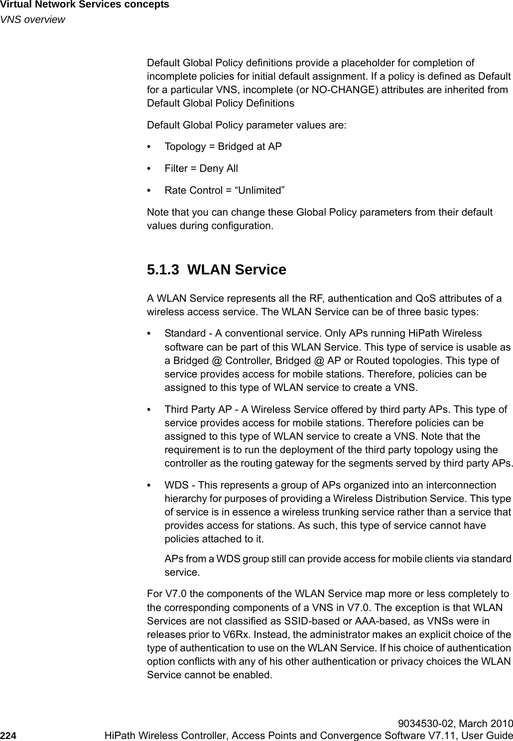 Virtual Network Services conceptshwc_vnsintro.fmVNS overview 9034530-02, March 2010224 HiPath Wireless Controller, Access Points and Convergence Software V7.11, User Guide        Default Global Policy definitions provide a placeholder for completion of incomplete policies for initial default assignment. If a policy is defined as Default for a particular VNS, incomplete (or NO-CHANGE) attributes are inherited from Default Global Policy DefinitionsDefault Global Policy parameter values are:&bull;Topology = Bridged at AP&bull;Filter = Deny All&bull;Rate Control = &ldquo;Unlimited&rdquo;Note that you can change these Global Policy parameters from their default values during configuration.5.1.3  WLAN ServiceA WLAN Service represents all the RF, authentication and QoS attributes of a wireless access service. The WLAN Service can be of three basic types:&bull;Standard - A conventional service. Only APs running HiPath Wireless software can be part of this WLAN Service. This type of service is usable as a Bridged @ Controller, Bridged @ AP or Routed topologies. This type of service provides access for mobile stations. Therefore, policies can be assigned to this type of WLAN service to create a VNS.&bull;Third Party AP - A Wireless Service offered by third party APs. This type of service provides access for mobile stations. Therefore policies can be assigned to this type of WLAN service to create a VNS. Note that the requirement is to run the deployment of the third party topology using the controller as the routing gateway for the segments served by third party APs.&bull;WDS - This represents a group of APs organized into an interconnection hierarchy for purposes of providing a Wireless Distribution Service. This type of service is in essence a wireless trunking service rather than a service that provides access for stations. As such, this type of service cannot have policies attached to it.APs from a WDS group still can provide access for mobile clients via standard service.For V7.0 the components of the WLAN Service map more or less completely to the corresponding components of a VNS in V7.0. The exception is that WLAN Services are not classified as SSID-based or AAA-based, as VNSs were in releases prior to V6Rx. Instead, the administrator makes an explicit choice of the type of authentication to use on the WLAN Service. If his choice of authentication option conflicts with any of his other authentication or privacy choices the WLAN Service cannot be enabled.