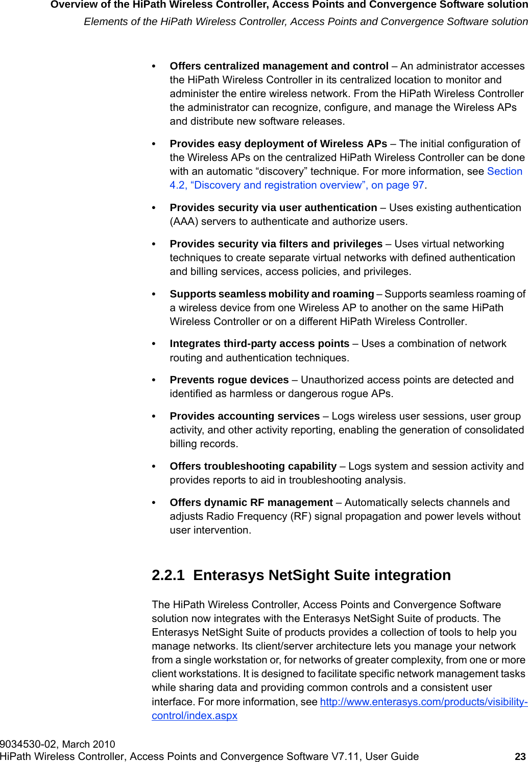 hwc_intro.fmOverview of the HiPath Wireless Controller, Access Points and Convergence Software solutionElements of the HiPath Wireless Controller, Access Points and Convergence Software solution9034530-02, March 2010HiPath Wireless Controller, Access Points and Convergence Software V7.11, User Guide 23         &bull; Offers centralized management and control &ndash; An administrator accesses the HiPath Wireless Controller in its centralized location to monitor and administer the entire wireless network. From the HiPath Wireless Controller the administrator can recognize, configure, and manage the Wireless APs and distribute new software releases.&bull; Provides easy deployment of Wireless APs &ndash; The initial configuration of the Wireless APs on the centralized HiPath Wireless Controller can be done with an automatic &ldquo;discovery&rdquo; technique. For more information, see Section 4.2, &ldquo;Discovery and registration overview&rdquo;, on page 97.&bull; Provides security via user authentication &ndash; Uses existing authentication (AAA) servers to authenticate and authorize users.&bull; Provides security via filters and privileges &ndash; Uses virtual networking techniques to create separate virtual networks with defined authentication and billing services, access policies, and privileges.&bull; Supports seamless mobility and roaming &ndash; Supports seamless roaming of a wireless device from one Wireless AP to another on the same HiPath Wireless Controller or on a different HiPath Wireless Controller.&bull; Integrates third-party access points &ndash; Uses a combination of network routing and authentication techniques.&bull; Prevents rogue devices &ndash; Unauthorized access points are detected and identified as harmless or dangerous rogue APs.&bull; Provides accounting services &ndash; Logs wireless user sessions, user group activity, and other activity reporting, enabling the generation of consolidated billing records.&bull; Offers troubleshooting capability &ndash; Logs system and session activity and provides reports to aid in troubleshooting analysis.&bull; Offers dynamic RF management &ndash; Automatically selects channels and adjusts Radio Frequency (RF) signal propagation and power levels without user intervention.2.2.1  Enterasys NetSight Suite integrationThe HiPath Wireless Controller, Access Points and Convergence Software solution now integrates with the Enterasys NetSight Suite of products. The Enterasys NetSight Suite of products provides a collection of tools to help you manage networks. Its client/server architecture lets you manage your network from a single workstation or, for networks of greater complexity, from one or more client workstations. It is designed to facilitate specific network management tasks while sharing data and providing common controls and a consistent user interface. For more information, see http://www.enterasys.com/products/visibility-control/index.aspx