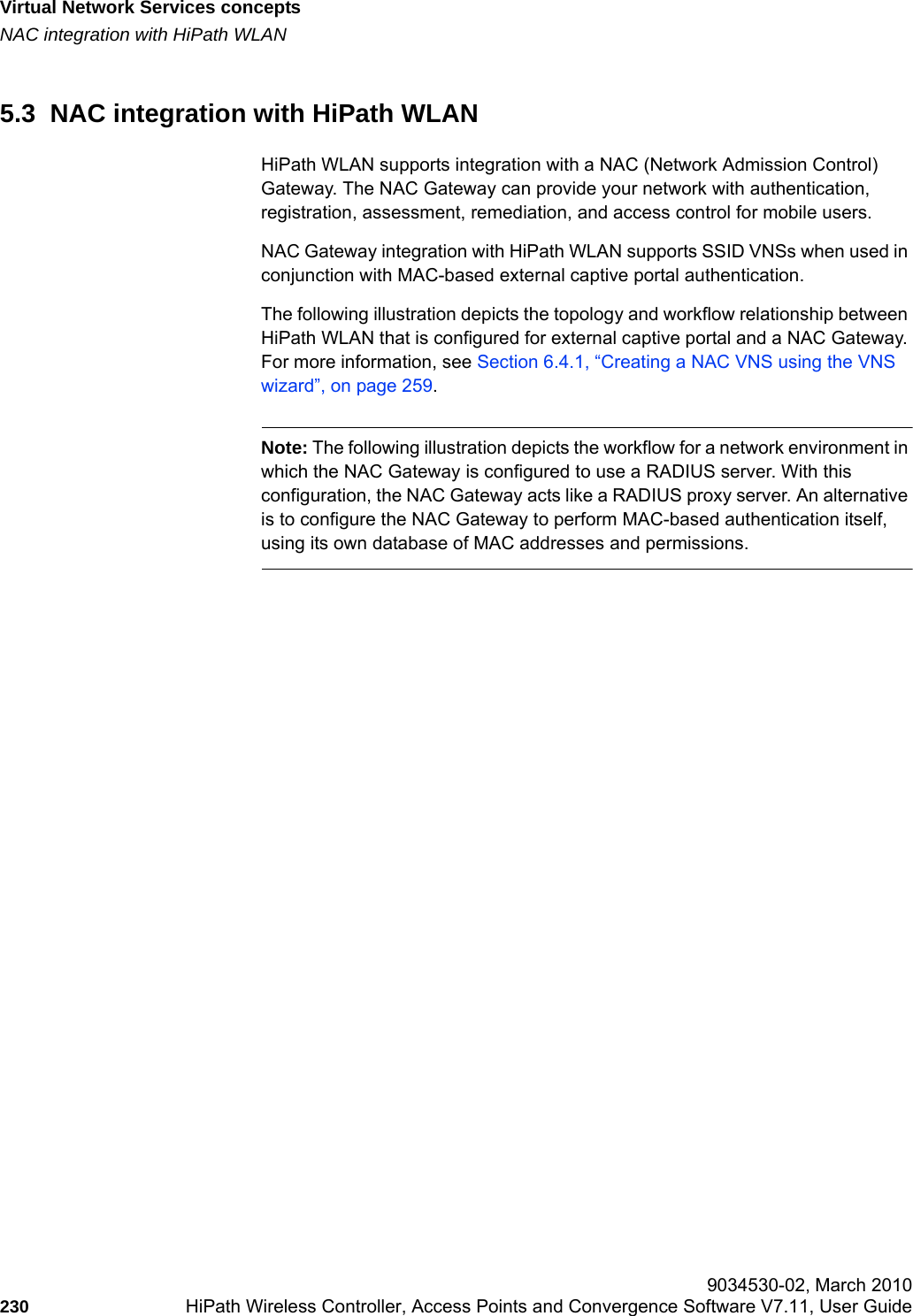 Virtual Network Services conceptshwc_vnsintro.fmNAC integration with HiPath WLAN 9034530-02, March 2010230 HiPath Wireless Controller, Access Points and Convergence Software V7.11, User Guide        5.3  NAC integration with HiPath WLANHiPath WLAN supports integration with a NAC (Network Admission Control) Gateway. The NAC Gateway can provide your network with authentication, registration, assessment, remediation, and access control for mobile users.NAC Gateway integration with HiPath WLAN supports SSID VNSs when used in conjunction with MAC-based external captive portal authentication.The following illustration depicts the topology and workflow relationship between HiPath WLAN that is configured for external captive portal and a NAC Gateway. For more information, see Section 6.4.1, &ldquo;Creating a NAC VNS using the VNS wizard&rdquo;, on page 259.Note: The following illustration depicts the workflow for a network environment in which the NAC Gateway is configured to use a RADIUS server. With this configuration, the NAC Gateway acts like a RADIUS proxy server. An alternative is to configure the NAC Gateway to perform MAC-based authentication itself, using its own database of MAC addresses and permissions.