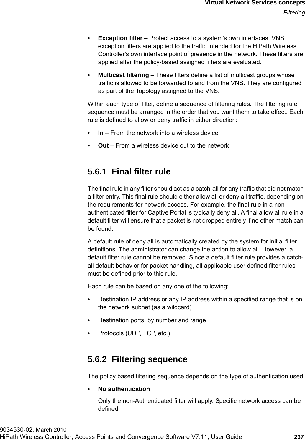 hwc_vnsintro.fmVirtual Network Services conceptsFiltering9034530-02, March 2010HiPath Wireless Controller, Access Points and Convergence Software V7.11, User Guide 237         &bull; Exception filter &ndash; Protect access to a system's own interfaces. VNS exception filters are applied to the traffic intended for the HiPath Wireless Controller's own interface point of presence in the network. These filters are applied after the policy-based assigned filters are evaluated. &bull; Multicast filtering &ndash; These filters define a list of multicast groups whose traffic is allowed to be forwarded to and from the VNS. They are configured as part of the Topology assigned to the VNS. Within each type of filter, define a sequence of filtering rules. The filtering rule sequence must be arranged in the order that you want them to take effect. Each rule is defined to allow or deny traffic in either direction:&bull;In &ndash; From the network into a wireless device&bull;Out &ndash; From a wireless device out to the network5.6.1  Final filter ruleThe final rule in any filter should act as a catch-all for any traffic that did not match a filter entry. This final rule should either allow all or deny all traffic, depending on the requirements for network access. For example, the final rule in a non-authenticated filter for Captive Portal is typically deny all. A final allow all rule in a default filter will ensure that a packet is not dropped entirely if no other match can be found.A default rule of deny all is automatically created by the system for initial filter definitions. The administrator can change the action to allow all. However, a default filter rule cannot be removed. Since a default filter rule provides a catch-all default behavior for packet handling, all applicable user defined filter rules must be defined prior to this rule.Each rule can be based on any one of the following:&bull;Destination IP address or any IP address within a specified range that is on the network subnet (as a wildcard)&bull;Destination ports, by number and range&bull;Protocols (UDP, TCP, etc.)5.6.2  Filtering sequenceThe policy based filtering sequence depends on the type of authentication used:&bull; No authentication Only the non-Authenticated filter will apply. Specific network access can be defined. 