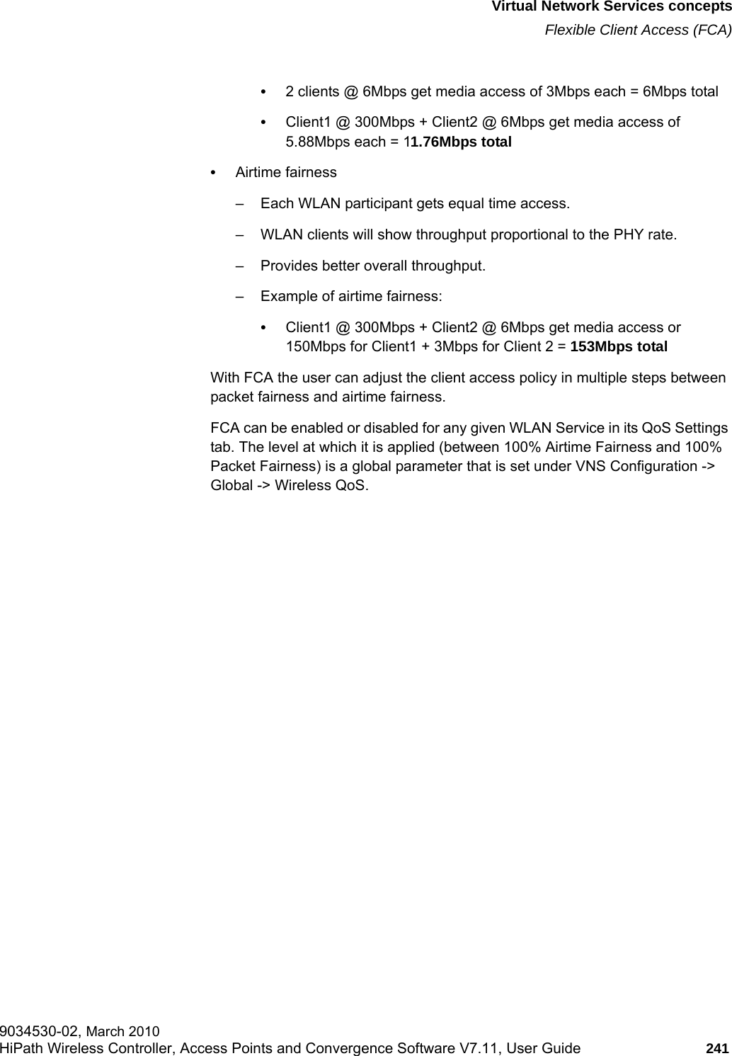 hwc_vnsintro.fmVirtual Network Services conceptsFlexible Client Access (FCA)9034530-02, March 2010HiPath Wireless Controller, Access Points and Convergence Software V7.11, User Guide 241         &bull;2 clients @ 6Mbps get media access of 3Mbps each = 6Mbps total&bull;Client1 @ 300Mbps + Client2 @ 6Mbps get media access of 5.88Mbps each = 11.76Mbps total &bull;Airtime fairness&ndash; Each WLAN participant gets equal time access.&ndash; WLAN clients will show throughput proportional to the PHY rate.&ndash; Provides better overall throughput.&ndash; Example of airtime fairness:&bull;Client1 @ 300Mbps + Client2 @ 6Mbps get media access or 150Mbps for Client1 + 3Mbps for Client 2 = 153Mbps total With FCA the user can adjust the client access policy in multiple steps between packet fairness and airtime fairness.FCA can be enabled or disabled for any given WLAN Service in its QoS Settings tab. The level at which it is applied (between 100% Airtime Fairness and 100% Packet Fairness) is a global parameter that is set under VNS Configuration -> Global -> Wireless QoS.