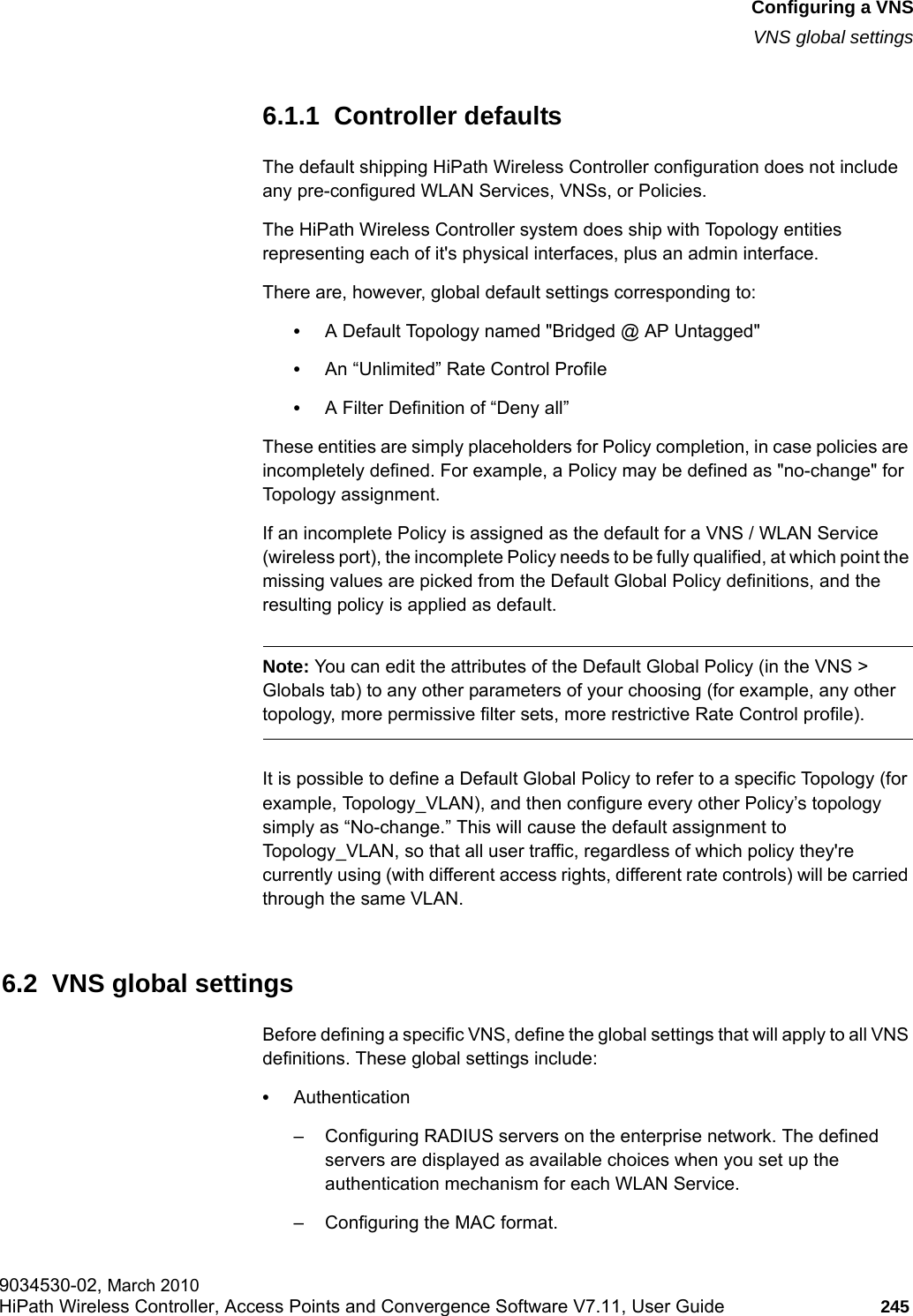 hwc_vnsconfiguration.fmConfiguring a VNSVNS global settings9034530-02, March 2010HiPath Wireless Controller, Access Points and Convergence Software V7.11, User Guide 245         6.1.1  Controller defaultsThe default shipping HiPath Wireless Controller configuration does not include any pre-configured WLAN Services, VNSs, or Policies.The HiPath Wireless Controller system does ship with Topology entities representing each of it's physical interfaces, plus an admin interface.There are, however, global default settings corresponding to:&bull;A Default Topology named "Bridged @ AP Untagged"&bull;An &ldquo;Unlimited&rdquo; Rate Control Profile&bull;A Filter Definition of &ldquo;Deny all&rdquo; These entities are simply placeholders for Policy completion, in case policies are incompletely defined. For example, a Policy may be defined as "no-change" for Topology assignment. If an incomplete Policy is assigned as the default for a VNS / WLAN Service (wireless port), the incomplete Policy needs to be fully qualified, at which point the missing values are picked from the Default Global Policy definitions, and the resulting policy is applied as default.Note: You can edit the attributes of the Default Global Policy (in the VNS > Globals tab) to any other parameters of your choosing (for example, any other topology, more permissive filter sets, more restrictive Rate Control profile).It is possible to define a Default Global Policy to refer to a specific Topology (for example, Topology_VLAN), and then configure every other Policy&rsquo;s topology simply as &ldquo;No-change.&rdquo; This will cause the default assignment to Topology_VLAN, so that all user traffic, regardless of which policy they're currently using (with different access rights, different rate controls) will be carried through the same VLAN. 6.2  VNS global settingsBefore defining a specific VNS, define the global settings that will apply to all VNS definitions. These global settings include:&bull;Authentication&ndash; Configuring RADIUS servers on the enterprise network. The defined servers are displayed as available choices when you set up the authentication mechanism for each WLAN Service. &ndash; Configuring the MAC format.