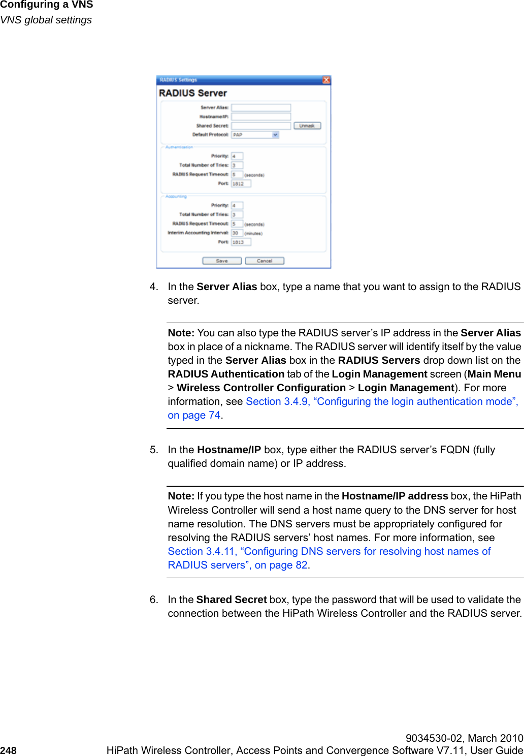 Configuring a VNShwc_vnsconfiguration.fmVNS global settings 9034530-02, March 2010248 HiPath Wireless Controller, Access Points and Convergence Software V7.11, User Guide        4. In the Server Alias box, type a name that you want to assign to the RADIUS server.Note: You can also type the RADIUS server&rsquo;s IP address in the Server Alias box in place of a nickname. The RADIUS server will identify itself by the value typed in the Server Alias box in the RADIUS Servers drop down list on the RADIUS Authentication tab of the Login Management screen (Main Menu > Wireless Controller Configuration > Login Management). For more information, see Section 3.4.9, &ldquo;Configuring the login authentication mode&rdquo;, on page 74.5. In the Hostname/IP box, type either the RADIUS server&rsquo;s FQDN (fully qualified domain name) or IP address.Note: If you type the host name in the Hostname/IP address box, the HiPath Wireless Controller will send a host name query to the DNS server for host name resolution. The DNS servers must be appropriately configured for resolving the RADIUS servers&rsquo; host names. For more information, see Section 3.4.11, &ldquo;Configuring DNS servers for resolving host names of RADIUS servers&rdquo;, on page 82.6. In the Shared Secret box, type the password that will be used to validate the connection between the HiPath Wireless Controller and the RADIUS server.