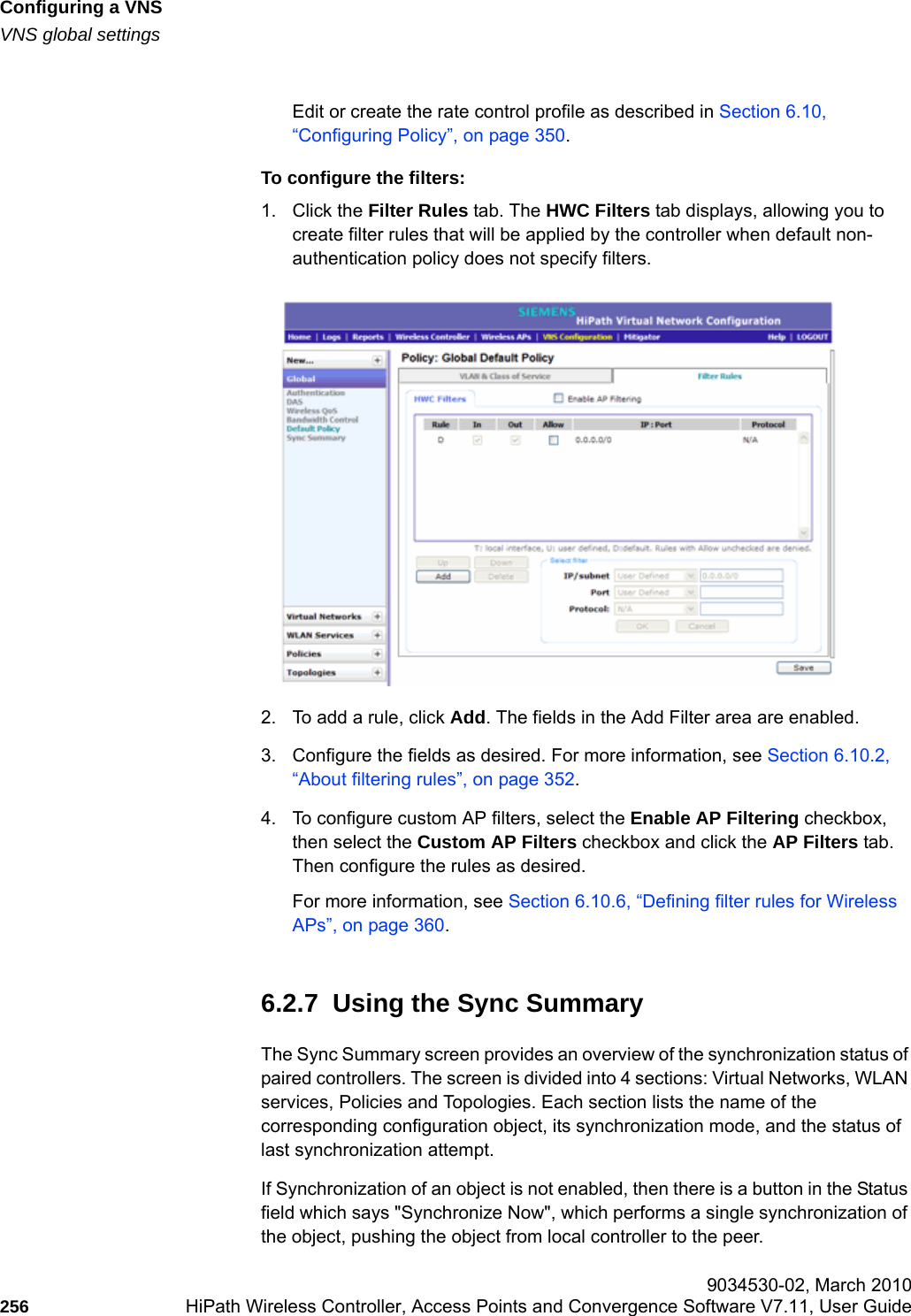 Configuring a VNShwc_vnsconfiguration.fmVNS global settings 9034530-02, March 2010256 HiPath Wireless Controller, Access Points and Convergence Software V7.11, User Guide        Edit or create the rate control profile as described in Section 6.10, &ldquo;Configuring Policy&rdquo;, on page 350.To configure the filters:1. Click the Filter Rules tab. The HWC Filters tab displays, allowing you to create filter rules that will be applied by the controller when default non-authentication policy does not specify filters.2. To add a rule, click Add. The fields in the Add Filter area are enabled.3. Configure the fields as desired. For more information, see Section 6.10.2, &ldquo;About filtering rules&rdquo;, on page 352.4. To configure custom AP filters, select the Enable AP Filtering checkbox, then select the Custom AP Filters checkbox and click the AP Filters tab. Then configure the rules as desired.For more information, see Section 6.10.6, &ldquo;Defining filter rules for Wireless APs&rdquo;, on page 360.6.2.7  Using the Sync SummaryThe Sync Summary screen provides an overview of the synchronization status of paired controllers. The screen is divided into 4 sections: Virtual Networks, WLAN services, Policies and Topologies. Each section lists the name of the corresponding configuration object, its synchronization mode, and the status of last synchronization attempt.If Synchronization of an object is not enabled, then there is a button in the Status field which says "Synchronize Now", which performs a single synchronization of the object, pushing the object from local controller to the peer.
