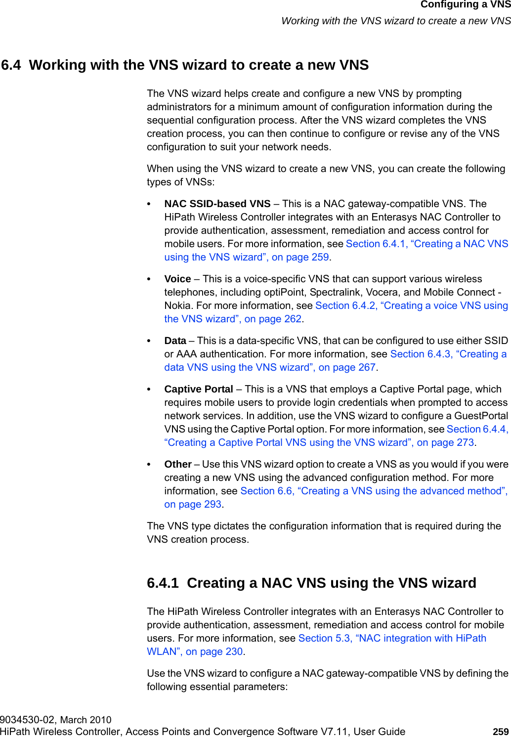 hwc_vnsconfiguration.fmConfiguring a VNSWorking with the VNS wizard to create a new VNS9034530-02, March 2010HiPath Wireless Controller, Access Points and Convergence Software V7.11, User Guide 259         6.4  Working with the VNS wizard to create a new VNSThe VNS wizard helps create and configure a new VNS by prompting administrators for a minimum amount of configuration information during the sequential configuration process. After the VNS wizard completes the VNS creation process, you can then continue to configure or revise any of the VNS configuration to suit your network needs.When using the VNS wizard to create a new VNS, you can create the following types of VNSs:&bull; NAC SSID-based VNS &ndash; This is a NAC gateway-compatible VNS. The HiPath Wireless Controller integrates with an Enterasys NAC Controller to provide authentication, assessment, remediation and access control for mobile users. For more information, see Section 6.4.1, &ldquo;Creating a NAC VNS using the VNS wizard&rdquo;, on page 259.&bull;Voice &ndash; This is a voice-specific VNS that can support various wireless telephones, including optiPoint, Spectralink, Vocera, and Mobile Connect - Nokia. For more information, see Section 6.4.2, &ldquo;Creating a voice VNS using the VNS wizard&rdquo;, on page 262.&bull;Data &ndash; This is a data-specific VNS, that can be configured to use either SSID or AAA authentication. For more information, see Section 6.4.3, &ldquo;Creating a data VNS using the VNS wizard&rdquo;, on page 267.&bull; Captive Portal &ndash; This is a VNS that employs a Captive Portal page, which requires mobile users to provide login credentials when prompted to access network services. In addition, use the VNS wizard to configure a GuestPortal VNS using the Captive Portal option. For more information, see Section 6.4.4, &ldquo;Creating a Captive Portal VNS using the VNS wizard&rdquo;, on page 273.&bull;Other &ndash; Use this VNS wizard option to create a VNS as you would if you were creating a new VNS using the advanced configuration method. For more information, see Section 6.6, &ldquo;Creating a VNS using the advanced method&rdquo;, on page 293.The VNS type dictates the configuration information that is required during the VNS creation process.6.4.1  Creating a NAC VNS using the VNS wizardThe HiPath Wireless Controller integrates with an Enterasys NAC Controller to provide authentication, assessment, remediation and access control for mobile users. For more information, see Section 5.3, &ldquo;NAC integration with HiPath WLAN&rdquo;, on page 230.Use the VNS wizard to configure a NAC gateway-compatible VNS by defining the following essential parameters: