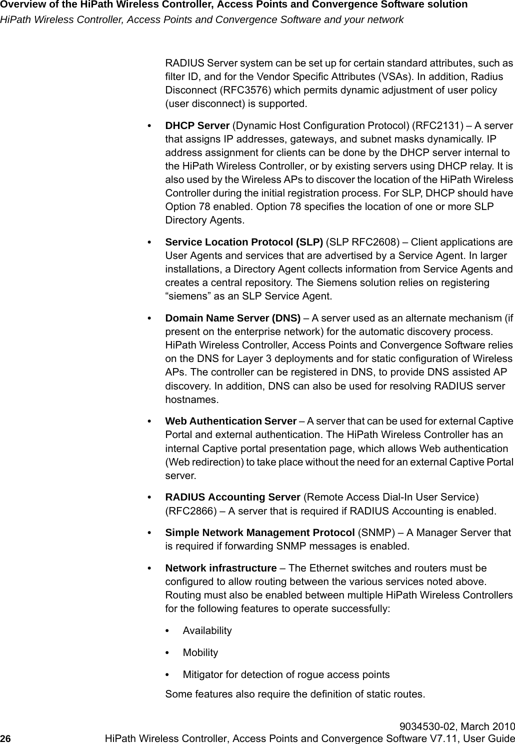 Overview of the HiPath Wireless Controller, Access Points and Convergence Software solutionhwc_intro.fmHiPath Wireless Controller, Access Points and Convergence Software and your network 9034530-02, March 201026 HiPath Wireless Controller, Access Points and Convergence Software V7.11, User Guide        RADIUS Server system can be set up for certain standard attributes, such as filter ID, and for the Vendor Specific Attributes (VSAs). In addition, Radius Disconnect (RFC3576) which permits dynamic adjustment of user policy (user disconnect) is supported.&bull; DHCP Server (Dynamic Host Configuration Protocol) (RFC2131) &ndash; A server that assigns IP addresses, gateways, and subnet masks dynamically. IP address assignment for clients can be done by the DHCP server internal to the HiPath Wireless Controller, or by existing servers using DHCP relay. It is also used by the Wireless APs to discover the location of the HiPath Wireless Controller during the initial registration process. For SLP, DHCP should have Option 78 enabled. Option 78 specifies the location of one or more SLP Directory Agents.&bull; Service Location Protocol (SLP) (SLP RFC2608) &ndash; Client applications are User Agents and services that are advertised by a Service Agent. In larger installations, a Directory Agent collects information from Service Agents and creates a central repository. The Siemens solution relies on registering &ldquo;siemens&rdquo; as an SLP Service Agent.&bull; Domain Name Server (DNS) &ndash; A server used as an alternate mechanism (if present on the enterprise network) for the automatic discovery process. HiPath Wireless Controller, Access Points and Convergence Software relies on the DNS for Layer 3 deployments and for static configuration of Wireless APs. The controller can be registered in DNS, to provide DNS assisted AP discovery. In addition, DNS can also be used for resolving RADIUS server hostnames.&bull; Web Authentication Server &ndash; A server that can be used for external Captive Portal and external authentication. The HiPath Wireless Controller has an internal Captive portal presentation page, which allows Web authentication (Web redirection) to take place without the need for an external Captive Portal server. &bull; RADIUS Accounting Server (Remote Access Dial-In User Service) (RFC2866) &ndash; A server that is required if RADIUS Accounting is enabled.&bull; Simple Network Management Protocol (SNMP) &ndash; A Manager Server that is required if forwarding SNMP messages is enabled.&bull; Network infrastructure &ndash; The Ethernet switches and routers must be configured to allow routing between the various services noted above. Routing must also be enabled between multiple HiPath Wireless Controllers for the following features to operate successfully:&bull;Availability&bull;Mobility&bull;Mitigator for detection of rogue access pointsSome features also require the definition of static routes.