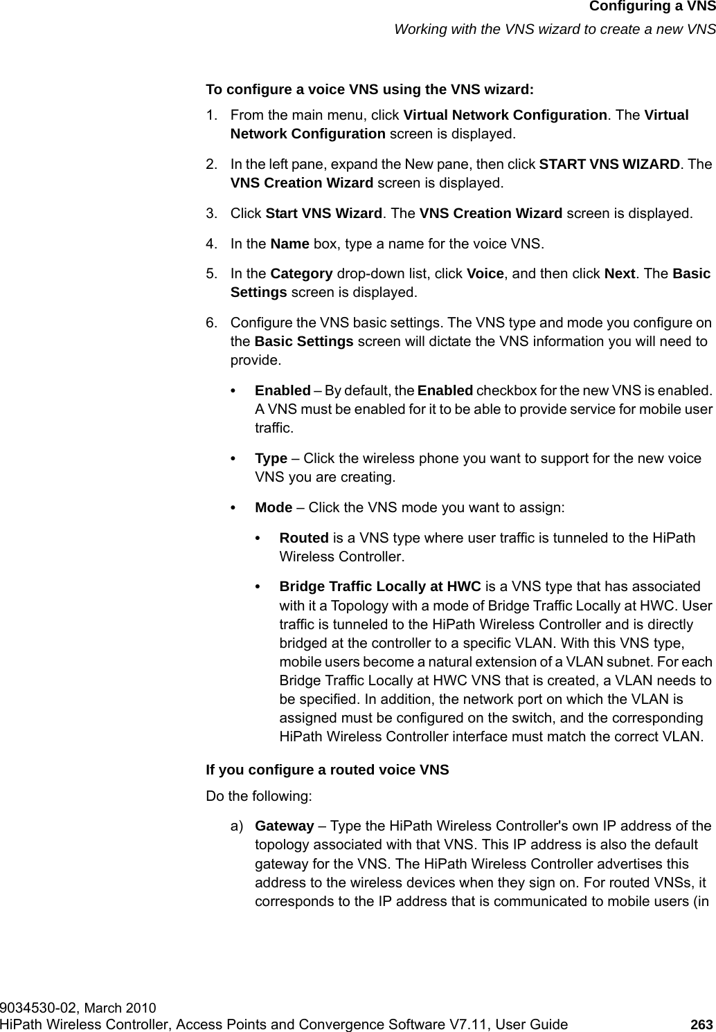 hwc_vnsconfiguration.fmConfiguring a VNSWorking with the VNS wizard to create a new VNS9034530-02, March 2010HiPath Wireless Controller, Access Points and Convergence Software V7.11, User Guide 263         To configure a voice VNS using the VNS wizard:1. From the main menu, click Virtual Network Configuration. The Virtual Network Configuration screen is displayed.2. In the left pane, expand the New pane, then click START VNS WIZARD. The VNS Creation Wizard screen is displayed.3. Click Start VNS Wizard. The VNS Creation Wizard screen is displayed.4. In the Name box, type a name for the voice VNS.5. In the Category drop-down list, click Voice, and then click Next. The Basic Settings screen is displayed.6. Configure the VNS basic settings. The VNS type and mode you configure on the Basic Settings screen will dictate the VNS information you will need to provide.&bull; Enabled &ndash; By default, the Enabled checkbox for the new VNS is enabled. A VNS must be enabled for it to be able to provide service for mobile user traffic.&bull;Type &ndash; Click the wireless phone you want to support for the new voice VNS you are creating.&bull; Mode &ndash; Click the VNS mode you want to assign:&bull; Routed is a VNS type where user traffic is tunneled to the HiPath Wireless Controller. &bull; Bridge Traffic Locally at HWC is a VNS type that has associated with it a Topology with a mode of Bridge Traffic Locally at HWC. User traffic is tunneled to the HiPath Wireless Controller and is directly bridged at the controller to a specific VLAN. With this VNS type, mobile users become a natural extension of a VLAN subnet. For each Bridge Traffic Locally at HWC VNS that is created, a VLAN needs to be specified. In addition, the network port on which the VLAN is assigned must be configured on the switch, and the corresponding HiPath Wireless Controller interface must match the correct VLAN.If you configure a routed voice VNSDo the following:a) Gateway &ndash; Type the HiPath Wireless Controller's own IP address of the topology associated with that VNS. This IP address is also the default gateway for the VNS. The HiPath Wireless Controller advertises this address to the wireless devices when they sign on. For routed VNSs, it corresponds to the IP address that is communicated to mobile users (in 