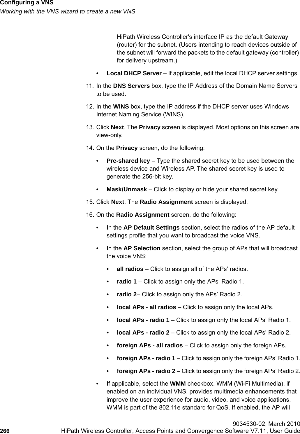 Configuring a VNShwc_vnsconfiguration.fmWorking with the VNS wizard to create a new VNS 9034530-02, March 2010266 HiPath Wireless Controller, Access Points and Convergence Software V7.11, User Guide        HiPath Wireless Controller's interface IP as the default Gateway (router) for the subnet. (Users intending to reach devices outside of the subnet will forward the packets to the default gateway (controller) for delivery upstream.)&bull; Local DHCP Server &ndash; If applicable, edit the local DHCP server settings. 11. In the DNS Servers box, type the IP Address of the Domain Name Servers to be used.12. In the WINS box, type the IP address if the DHCP server uses Windows Internet Naming Service (WINS).13. Click Next. The Privacy screen is displayed. Most options on this screen are view-only. 14. On the Privacy screen, do the following:&bull; Pre-shared key &ndash; Type the shared secret key to be used between the wireless device and Wireless AP. The shared secret key is used to generate the 256-bit key.&bull; Mask/Unmask &ndash; Click to display or hide your shared secret key.15. Click Next. The Radio Assignment screen is displayed. 16. On the Radio Assignment screen, do the following:&bull;In the AP Default Settings section, select the radios of the AP default settings profile that you want to broadcast the voice VNS.&bull;In the AP Selection section, select the group of APs that will broadcast the voice VNS:&bull; all radios &ndash; Click to assign all of the APs&rsquo; radios.&bull; radio 1 &ndash; Click to assign only the APs&rsquo; Radio 1.&bull; radio 2&ndash; Click to assign only the APs&rsquo; Radio 2.&bull; local APs - all radios &ndash; Click to assign only the local APs.&bull; local APs - radio 1 &ndash; Click to assign only the local APs&rsquo; Radio 1.&bull; local APs - radio 2 &ndash; Click to assign only the local APs&rsquo; Radio 2.&bull; foreign APs - all radios &ndash; Click to assign only the foreign APs.&bull; foreign APs - radio 1 &ndash; Click to assign only the foreign APs&rsquo; Radio 1.&bull; foreign APs - radio 2 &ndash; Click to assign only the foreign APs&rsquo; Radio 2.&bull;If applicable, select the WMM checkbox. WMM (Wi-Fi Multimedia), if enabled on an individual VNS, provides multimedia enhancements that improve the user experience for audio, video, and voice applications. WMM is part of the 802.11e standard for QoS. If enabled, the AP will 