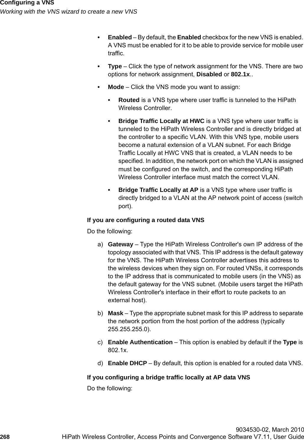 Configuring a VNShwc_vnsconfiguration.fmWorking with the VNS wizard to create a new VNS 9034530-02, March 2010268 HiPath Wireless Controller, Access Points and Convergence Software V7.11, User Guide        &bull;Enabled &ndash; By default, the Enabled checkbox for the new VNS is enabled. A VNS must be enabled for it to be able to provide service for mobile user traffic.&bull;Type &ndash; Click the type of network assignment for the VNS. There are two options for network assignment, Disabled or 802.1x..&bull;Mode &ndash; Click the VNS mode you want to assign:&bull;Routed is a VNS type where user traffic is tunneled to the HiPath Wireless Controller. &bull; Bridge Traffic Locally at HWC is a VNS type where user traffic is tunneled to the HiPath Wireless Controller and is directly bridged at the controller to a specific VLAN. With this VNS type, mobile users become a natural extension of a VLAN subnet. For each Bridge Traffic Locally at HWC VNS that is created, a VLAN needs to be specified. In addition, the network port on which the VLAN is assigned must be configured on the switch, and the corresponding HiPath Wireless Controller interface must match the correct VLAN.&bull; Bridge Traffic Locally at AP is a VNS type where user traffic is directly bridged to a VLAN at the AP network point of access (switch port).If you are configuring a routed data VNSDo the following:a) Gateway &ndash; Type the HiPath Wireless Controller's own IP address of the topology associated with that VNS. This IP address is the default gateway for the VNS. The HiPath Wireless Controller advertises this address to the wireless devices when they sign on. For routed VNSs, it corresponds to the IP address that is communicated to mobile users (in the VNS) as the default gateway for the VNS subnet. (Mobile users target the HiPath Wireless Controller's interface in their effort to route packets to an external host).b) Mask &ndash; Type the appropriate subnet mask for this IP address to separate the network portion from the host portion of the address (typically 255.255.255.0).c) Enable Authentication &ndash; This option is enabled by default if the Type is 802.1x.d) Enable DHCP &ndash; By default, this option is enabled for a routed data VNS. If you configuring a bridge traffic locally at AP data VNSDo the following: