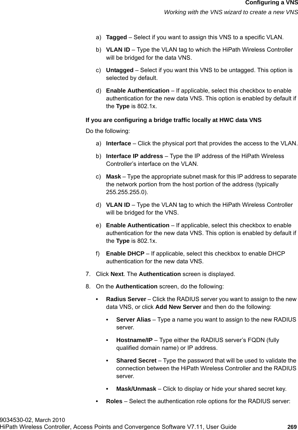 hwc_vnsconfiguration.fmConfiguring a VNSWorking with the VNS wizard to create a new VNS9034530-02, March 2010HiPath Wireless Controller, Access Points and Convergence Software V7.11, User Guide 269         a) Tagged &ndash; Select if you want to assign this VNS to a specific VLAN.b) VLAN ID &ndash; Type the VLAN tag to which the HiPath Wireless Controller will be bridged for the data VNS.c) Untagged &ndash; Select if you want this VNS to be untagged. This option is selected by default.d) Enable Authentication &ndash; If applicable, select this checkbox to enable authentication for the new data VNS. This option is enabled by default if the Type is 802.1x.If you are configuring a bridge traffic locally at HWC data VNSDo the following:a) Interface &ndash; Click the physical port that provides the access to the VLAN.b) Interface IP address &ndash; Type the IP address of the HiPath Wireless Controller&rsquo;s interface on the VLAN.c) Mask &ndash; Type the appropriate subnet mask for this IP address to separate the network portion from the host portion of the address (typically 255.255.255.0).d) VLAN ID &ndash; Type the VLAN tag to which the HiPath Wireless Controller will be bridged for the VNS.e) Enable Authentication &ndash; If applicable, select this checkbox to enable authentication for the new data VNS. This option is enabled by default if the Type is 802.1x.f) Enable DHCP &ndash; If applicable, select this checkbox to enable DHCP authentication for the new data VNS.7. Click Next. The Authentication screen is displayed.8. On the Authentication screen, do the following:&bull; Radius Server &ndash; Click the RADIUS server you want to assign to the new data VNS, or click Add New Server and then do the following:&bull;Server Alias &ndash; Type a name you want to assign to the new RADIUS server.&bull;Hostname/IP &ndash; Type either the RADIUS server&rsquo;s FQDN (fully qualified domain name) or IP address.&bull; Shared Secret &ndash; Type the password that will be used to validate the connection between the HiPath Wireless Controller and the RADIUS server.&bull; Mask/Unmask &ndash; Click to display or hide your shared secret key.&bull;Roles &ndash; Select the authentication role options for the RADIUS server: