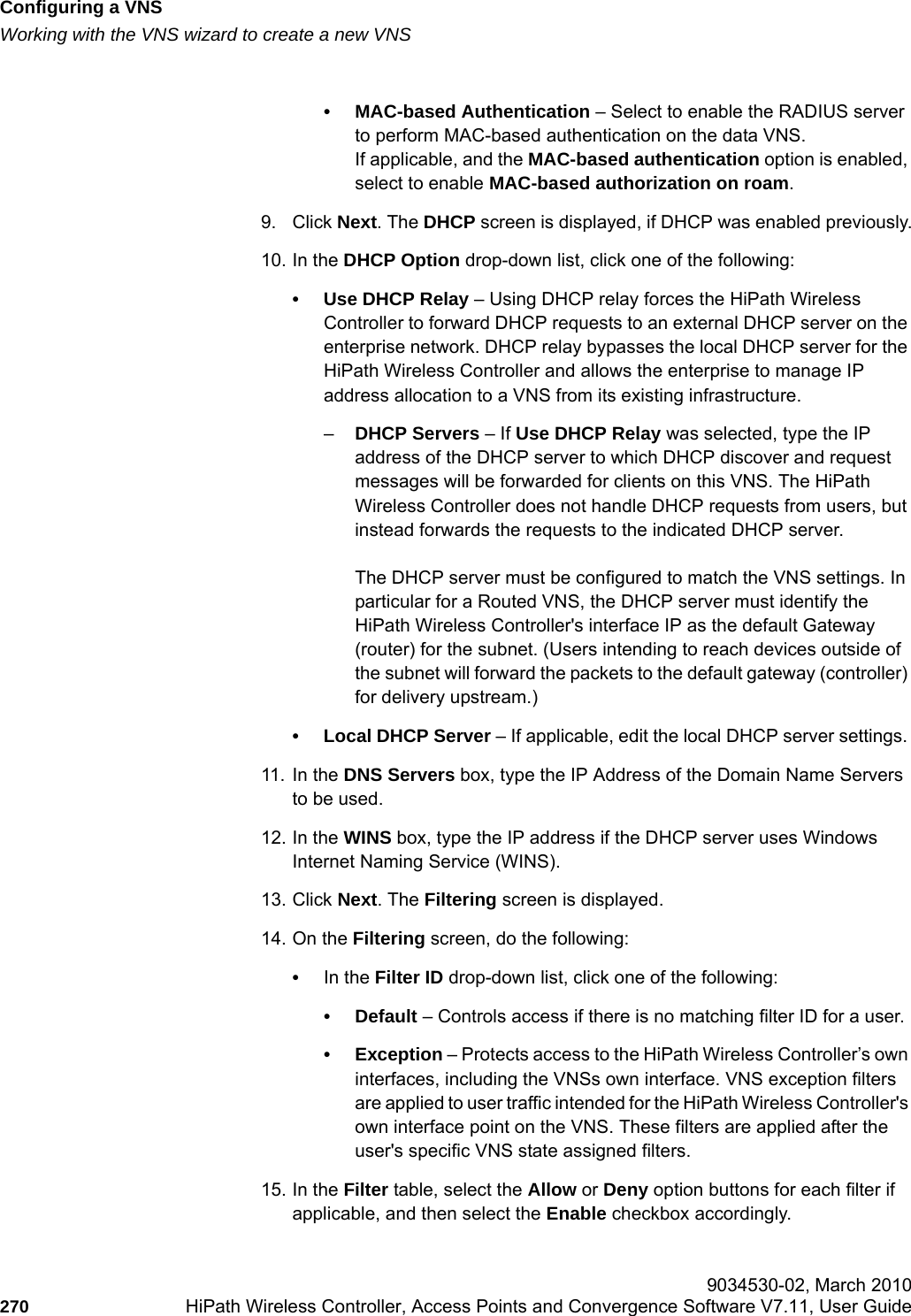 Configuring a VNShwc_vnsconfiguration.fmWorking with the VNS wizard to create a new VNS 9034530-02, March 2010270 HiPath Wireless Controller, Access Points and Convergence Software V7.11, User Guide        &bull; MAC-based Authentication &ndash; Select to enable the RADIUS server to perform MAC-based authentication on the data VNS. If applicable, and the MAC-based authentication option is enabled, select to enable MAC-based authorization on roam.9. Click Next. The DHCP screen is displayed, if DHCP was enabled previously.10. In the DHCP Option drop-down list, click one of the following:&bull; Use DHCP Relay &ndash; Using DHCP relay forces the HiPath Wireless Controller to forward DHCP requests to an external DHCP server on the enterprise network. DHCP relay bypasses the local DHCP server for the HiPath Wireless Controller and allows the enterprise to manage IP address allocation to a VNS from its existing infrastructure.&ndash;DHCP Servers &ndash; If Use DHCP Relay was selected, type the IP address of the DHCP server to which DHCP discover and request messages will be forwarded for clients on this VNS. The HiPath Wireless Controller does not handle DHCP requests from users, but instead forwards the requests to the indicated DHCP server.The DHCP server must be configured to match the VNS settings. In particular for a Routed VNS, the DHCP server must identify the HiPath Wireless Controller's interface IP as the default Gateway (router) for the subnet. (Users intending to reach devices outside of the subnet will forward the packets to the default gateway (controller) for delivery upstream.)&bull; Local DHCP Server &ndash; If applicable, edit the local DHCP server settings. 11. In the DNS Servers box, type the IP Address of the Domain Name Servers to be used.12. In the WINS box, type the IP address if the DHCP server uses Windows Internet Naming Service (WINS).13. Click Next. The Filtering screen is displayed.14. On the Filtering screen, do the following:&bull;In the Filter ID drop-down list, click one of the following:&bull;Default &ndash; Controls access if there is no matching filter ID for a user.&bull; Exception &ndash; Protects access to the HiPath Wireless Controller&rsquo;s own interfaces, including the VNSs own interface. VNS exception filters are applied to user traffic intended for the HiPath Wireless Controller's own interface point on the VNS. These filters are applied after the user's specific VNS state assigned filters.15. In the Filter table, select the Allow or Deny option buttons for each filter if applicable, and then select the Enable checkbox accordingly.