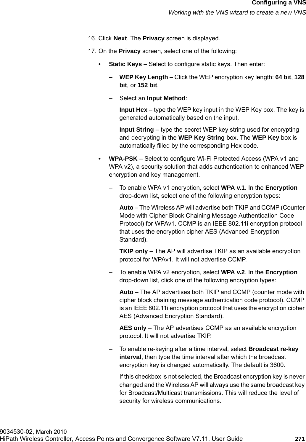 hwc_vnsconfiguration.fmConfiguring a VNSWorking with the VNS wizard to create a new VNS9034530-02, March 2010HiPath Wireless Controller, Access Points and Convergence Software V7.11, User Guide 271         16. Click Next. The Privacy screen is displayed.17. On the Privacy screen, select one of the following:&bull; Static Keys &ndash; Select to configure static keys. Then enter:&ndash;WEP Key Length &ndash; Click the WEP encryption key length: 64 bit, 128 bit, or 152 bit.&ndash; Select an Input Method:Input Hex &ndash; type the WEP key input in the WEP Key box. The key is generated automatically based on the input.Input String &ndash; type the secret WEP key string used for encrypting and decrypting in the WEP Key String box. The WEP Key box is automatically filled by the corresponding Hex code.&bull;WPA-PSK &ndash; Select to configure Wi-Fi Protected Access (WPA v1 and WPA v2), a security solution that adds authentication to enhanced WEP encryption and key management.&ndash; To enable WPA v1 encryption, select WPA v.1. In the Encryption drop-down list, select one of the following encryption types:Auto &ndash; The Wireless AP will advertise both TKIP and CCMP (Counter Mode with Cipher Block Chaining Message Authentication Code Protocol) for WPAv1. CCMP is an IEEE 802.11i encryption protocol that uses the encryption cipher AES (Advanced Encryption Standard). TKIP only &ndash; The AP will advertise TKIP as an available encryption protocol for WPAv1. It will not advertise CCMP.&ndash; To enable WPA v2 encryption, select WPA v.2. In the Encryption drop-down list, click one of the following encryption types:Auto &ndash; The AP advertises both TKIP and CCMP (counter mode with cipher block chaining message authentication code protocol). CCMP is an IEEE 802.11i encryption protocol that uses the encryption cipher AES (Advanced Encryption Standard).AES only &ndash; The AP advertises CCMP as an available encryption protocol. It will not advertise TKIP.&ndash; To enable re-keying after a time interval, select Broadcast re-key interval, then type the time interval after which the broadcast encryption key is changed automatically. The default is 3600.If this checkbox is not selected, the Broadcast encryption key is never changed and the Wireless AP will always use the same broadcast key for Broadcast/Multicast transmissions. This will reduce the level of security for wireless communications.