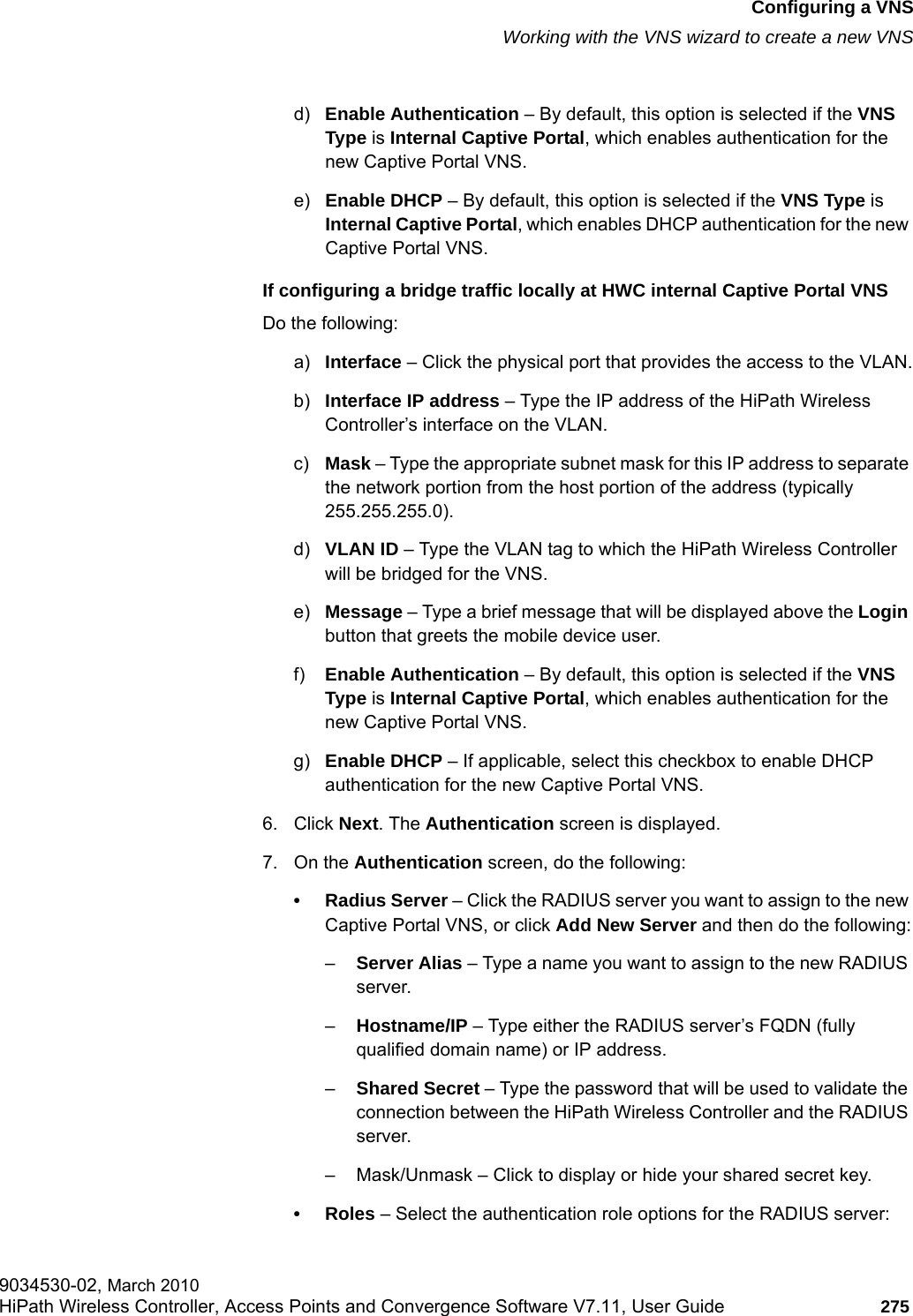 hwc_vnsconfiguration.fmConfiguring a VNSWorking with the VNS wizard to create a new VNS9034530-02, March 2010HiPath Wireless Controller, Access Points and Convergence Software V7.11, User Guide 275         d) Enable Authentication &ndash; By default, this option is selected if the VNS Type is Internal Captive Portal, which enables authentication for the new Captive Portal VNS.e) Enable DHCP &ndash; By default, this option is selected if the VNS Type is Internal Captive Portal, which enables DHCP authentication for the new Captive Portal VNS.If configuring a bridge traffic locally at HWC internal Captive Portal VNSDo the following:a) Interface &ndash; Click the physical port that provides the access to the VLAN.b) Interface IP address &ndash; Type the IP address of the HiPath Wireless Controller&rsquo;s interface on the VLAN.c) Mask &ndash; Type the appropriate subnet mask for this IP address to separate the network portion from the host portion of the address (typically 255.255.255.0).d) VLAN ID &ndash; Type the VLAN tag to which the HiPath Wireless Controller will be bridged for the VNS.e) Message &ndash; Type a brief message that will be displayed above the Login button that greets the mobile device user.f) Enable Authentication &ndash; By default, this option is selected if the VNS Type is Internal Captive Portal, which enables authentication for the new Captive Portal VNS.g) Enable DHCP &ndash; If applicable, select this checkbox to enable DHCP authentication for the new Captive Portal VNS.6. Click Next. The Authentication screen is displayed.7. On the Authentication screen, do the following:&bull; Radius Server &ndash; Click the RADIUS server you want to assign to the new Captive Portal VNS, or click Add New Server and then do the following:&ndash;Server Alias &ndash; Type a name you want to assign to the new RADIUS server.&ndash;Hostname/IP &ndash; Type either the RADIUS server&rsquo;s FQDN (fully qualified domain name) or IP address.&ndash;Shared Secret &ndash; Type the password that will be used to validate the connection between the HiPath Wireless Controller and the RADIUS server.&ndash; Mask/Unmask &ndash; Click to display or hide your shared secret key.&bull;Roles &ndash; Select the authentication role options for the RADIUS server: