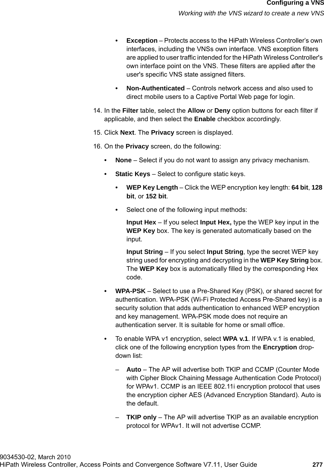hwc_vnsconfiguration.fmConfiguring a VNSWorking with the VNS wizard to create a new VNS9034530-02, March 2010HiPath Wireless Controller, Access Points and Convergence Software V7.11, User Guide 277         &bull; Exception &ndash; Protects access to the HiPath Wireless Controller&rsquo;s own interfaces, including the VNSs own interface. VNS exception filters are applied to user traffic intended for the HiPath Wireless Controller's own interface point on the VNS. These filters are applied after the user's specific VNS state assigned filters.&bull; Non-Authenticated &ndash; Controls network access and also used to direct mobile users to a Captive Portal Web page for login.14. In the Filter table, select the Allow or Deny option buttons for each filter if applicable, and then select the Enable checkbox accordingly.15. Click Next. The Privacy screen is displayed.16. On the Privacy screen, do the following:&bull; None &ndash; Select if you do not want to assign any privacy mechanism.&bull; Static Keys &ndash; Select to configure static keys.&bull; WEP Key Length &ndash; Click the WEP encryption key length: 64 bit, 128 bit, or 152 bit.&bull;Select one of the following input methods:Input Hex &ndash; If you select Input Hex, type the WEP key input in the WEP Key box. The key is generated automatically based on the input.Input String &ndash; If you select Input String, type the secret WEP key string used for encrypting and decrypting in the WEP Key String box. The WEP Key box is automatically filled by the corresponding Hex code.&bull;WPA-PSK &ndash; Select to use a Pre-Shared Key (PSK), or shared secret for authentication. WPA-PSK (Wi-Fi Protected Access Pre-Shared key) is a security solution that adds authentication to enhanced WEP encryption and key management. WPA-PSK mode does not require an authentication server. It is suitable for home or small office.&bull;To enable WPA v1 encryption, select WPA v.1. If WPA v.1 is enabled, click one of the following encryption types from the Encryption drop-down list:&ndash;Auto &ndash; The AP will advertise both TKIP and CCMP (Counter Mode with Cipher Block Chaining Message Authentication Code Protocol) for WPAv1. CCMP is an IEEE 802.11i encryption protocol that uses the encryption cipher AES (Advanced Encryption Standard). Auto is the default.&ndash;TKIP only &ndash; The AP will advertise TKIP as an available encryption protocol for WPAv1. It will not advertise CCMP.