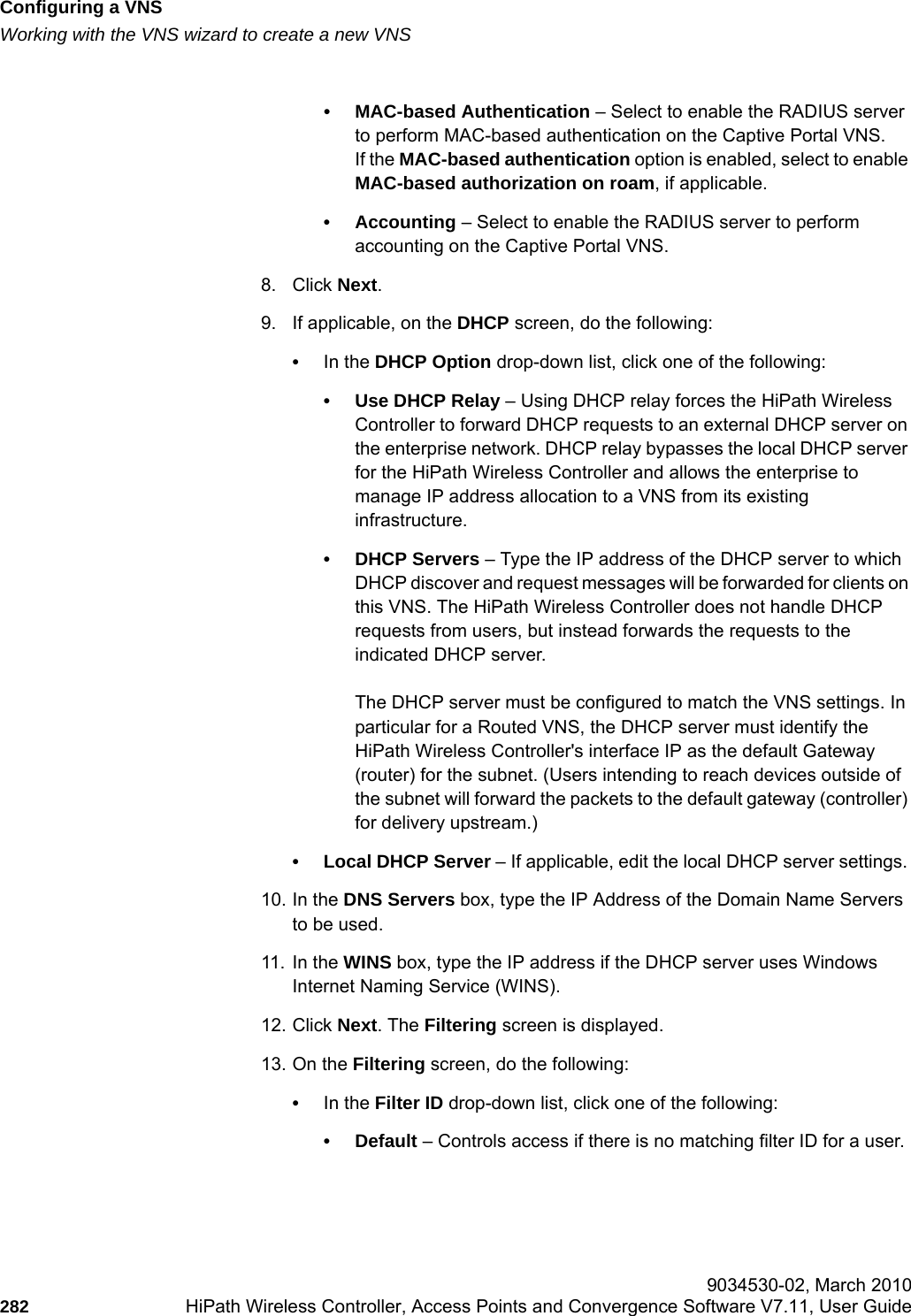Configuring a VNShwc_vnsconfiguration.fmWorking with the VNS wizard to create a new VNS 9034530-02, March 2010282 HiPath Wireless Controller, Access Points and Convergence Software V7.11, User Guide        &bull; MAC-based Authentication &ndash; Select to enable the RADIUS server to perform MAC-based authentication on the Captive Portal VNS. If the MAC-based authentication option is enabled, select to enable MAC-based authorization on roam, if applicable.&bull; Accounting &ndash; Select to enable the RADIUS server to perform accounting on the Captive Portal VNS. 8. Click Next. 9. If applicable, on the DHCP screen, do the following: &bull;In the DHCP Option drop-down list, click one of the following:&bull; Use DHCP Relay &ndash; Using DHCP relay forces the HiPath Wireless Controller to forward DHCP requests to an external DHCP server on the enterprise network. DHCP relay bypasses the local DHCP server for the HiPath Wireless Controller and allows the enterprise to manage IP address allocation to a VNS from its existing infrastructure.&bull; DHCP Servers &ndash; Type the IP address of the DHCP server to which DHCP discover and request messages will be forwarded for clients on this VNS. The HiPath Wireless Controller does not handle DHCP requests from users, but instead forwards the requests to the indicated DHCP server.The DHCP server must be configured to match the VNS settings. In particular for a Routed VNS, the DHCP server must identify the HiPath Wireless Controller's interface IP as the default Gateway (router) for the subnet. (Users intending to reach devices outside of the subnet will forward the packets to the default gateway (controller) for delivery upstream.)&bull; Local DHCP Server &ndash; If applicable, edit the local DHCP server settings. 10. In the DNS Servers box, type the IP Address of the Domain Name Servers to be used.11. In the WINS box, type the IP address if the DHCP server uses Windows Internet Naming Service (WINS).12. Click Next. The Filtering screen is displayed.13. On the Filtering screen, do the following:&bull;In the Filter ID drop-down list, click one of the following:&bull;Default &ndash; Controls access if there is no matching filter ID for a user.