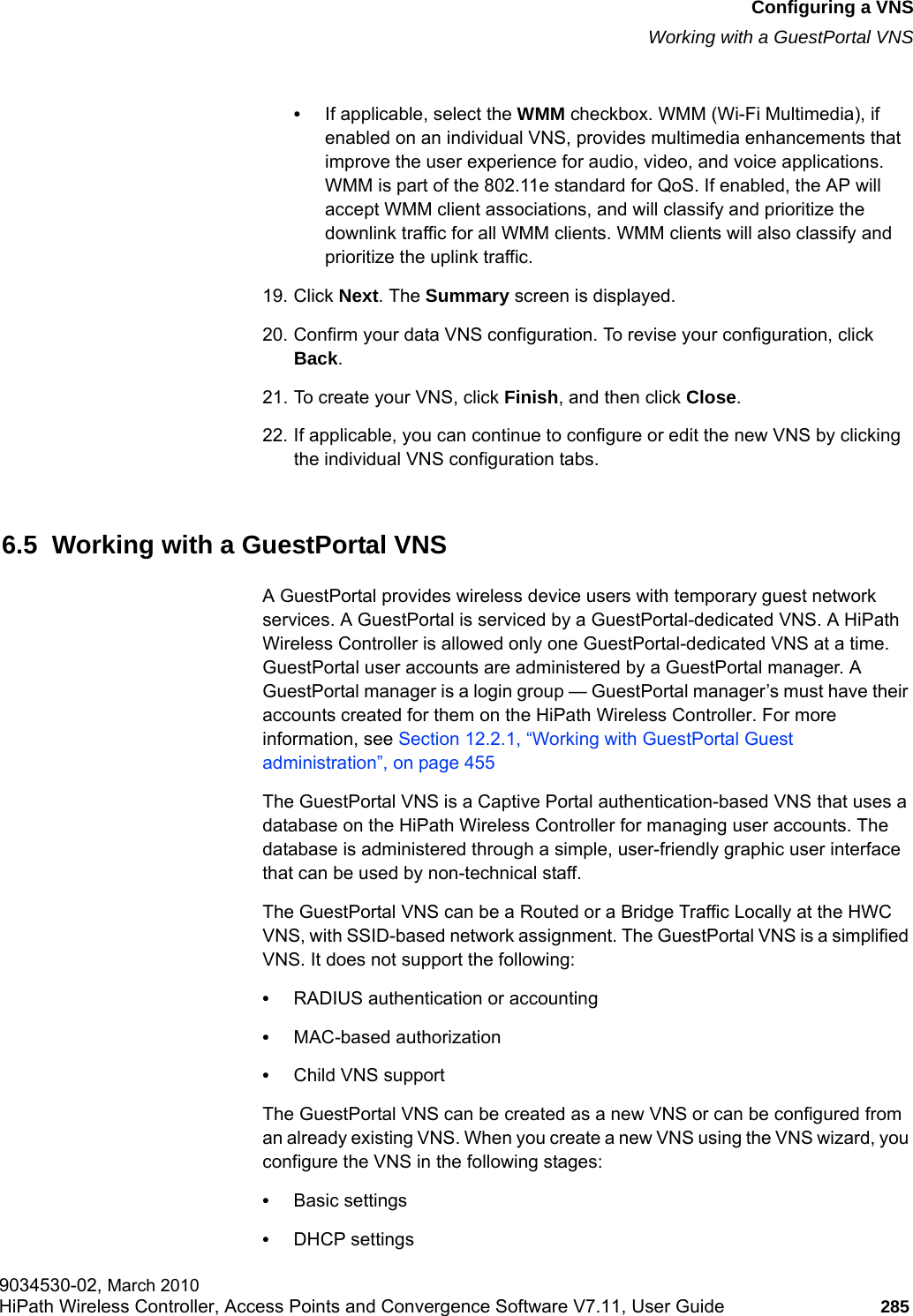 hwc_vnsconfiguration.fmConfiguring a VNSWorking with a GuestPortal VNS9034530-02, March 2010HiPath Wireless Controller, Access Points and Convergence Software V7.11, User Guide 285         &bull;If applicable, select the WMM checkbox. WMM (Wi-Fi Multimedia), if enabled on an individual VNS, provides multimedia enhancements that improve the user experience for audio, video, and voice applications. WMM is part of the 802.11e standard for QoS. If enabled, the AP will accept WMM client associations, and will classify and prioritize the downlink traffic for all WMM clients. WMM clients will also classify and prioritize the uplink traffic.19. Click Next. The Summary screen is displayed.20. Confirm your data VNS configuration. To revise your configuration, click Back.21. To create your VNS, click Finish, and then click Close.22. If applicable, you can continue to configure or edit the new VNS by clicking the individual VNS configuration tabs.6.5  Working with a GuestPortal VNSA GuestPortal provides wireless device users with temporary guest network services. A GuestPortal is serviced by a GuestPortal-dedicated VNS. A HiPath Wireless Controller is allowed only one GuestPortal-dedicated VNS at a time. GuestPortal user accounts are administered by a GuestPortal manager. A GuestPortal manager is a login group &mdash; GuestPortal manager&rsquo;s must have their accounts created for them on the HiPath Wireless Controller. For more information, see Section 12.2.1, &ldquo;Working with GuestPortal Guest administration&rdquo;, on page 455The GuestPortal VNS is a Captive Portal authentication-based VNS that uses a database on the HiPath Wireless Controller for managing user accounts. The database is administered through a simple, user-friendly graphic user interface that can be used by non-technical staff.The GuestPortal VNS can be a Routed or a Bridge Traffic Locally at the HWC VNS, with SSID-based network assignment. The GuestPortal VNS is a simplified VNS. It does not support the following:&bull;RADIUS authentication or accounting&bull;MAC-based authorization&bull;Child VNS supportThe GuestPortal VNS can be created as a new VNS or can be configured from an already existing VNS. When you create a new VNS using the VNS wizard, you configure the VNS in the following stages:&bull;Basic settings&bull;DHCP settings