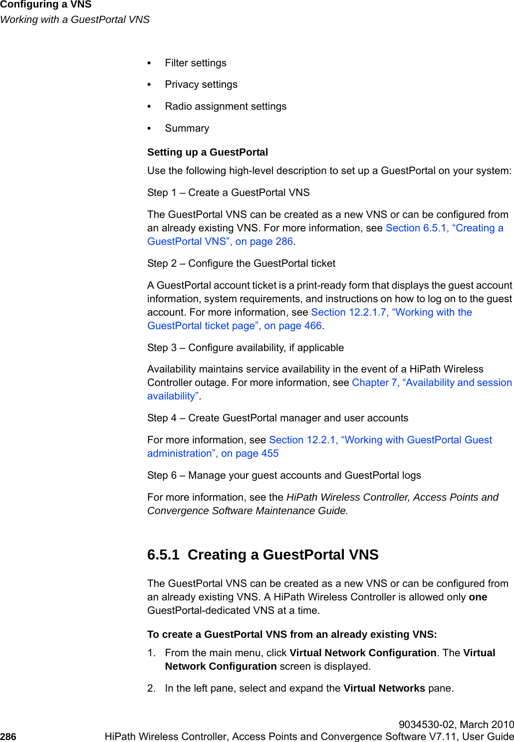 Configuring a VNShwc_vnsconfiguration.fmWorking with a GuestPortal VNS 9034530-02, March 2010286 HiPath Wireless Controller, Access Points and Convergence Software V7.11, User Guide        &bull;Filter settings&bull;Privacy settings&bull;Radio assignment settings&bull;SummarySetting up a GuestPortalUse the following high-level description to set up a GuestPortal on your system: Step 1 &ndash; Create a GuestPortal VNSThe GuestPortal VNS can be created as a new VNS or can be configured from an already existing VNS. For more information, see Section 6.5.1, &ldquo;Creating a GuestPortal VNS&rdquo;, on page 286.Step 2 &ndash; Configure the GuestPortal ticketA GuestPortal account ticket is a print-ready form that displays the guest account information, system requirements, and instructions on how to log on to the guest account. For more information, see Section 12.2.1.7, &ldquo;Working with the GuestPortal ticket page&rdquo;, on page 466.Step 3 &ndash; Configure availability, if applicableAvailability maintains service availability in the event of a HiPath Wireless Controller outage. For more information, see Chapter 7, &ldquo;Availability and session availability&rdquo;.Step 4 &ndash; Create GuestPortal manager and user accountsFor more information, see Section 12.2.1, &ldquo;Working with GuestPortal Guest administration&rdquo;, on page 455Step 6 &ndash; Manage your guest accounts and GuestPortal logsFor more information, see the HiPath Wireless Controller, Access Points and Convergence Software Maintenance Guide.6.5.1  Creating a GuestPortal VNSThe GuestPortal VNS can be created as a new VNS or can be configured from an already existing VNS. A HiPath Wireless Controller is allowed only one GuestPortal-dedicated VNS at a time. To create a GuestPortal VNS from an already existing VNS:1. From the main menu, click Virtual Network Configuration. The Virtual Network Configuration screen is displayed.2. In the left pane, select and expand the Virtual Networks pane.