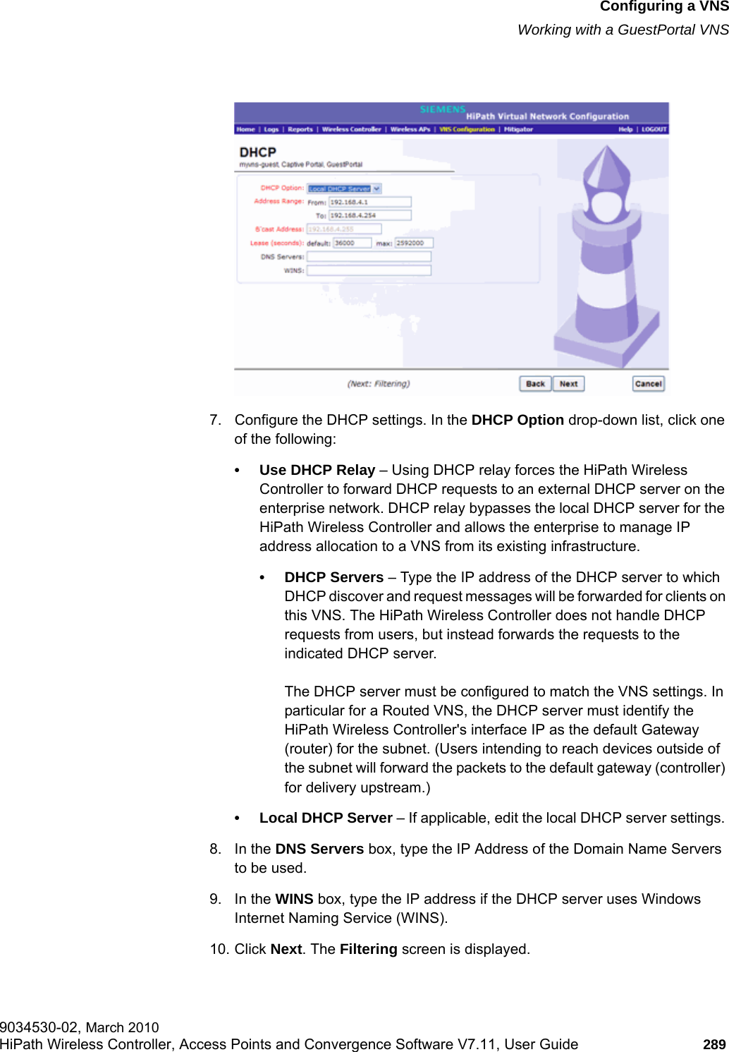 hwc_vnsconfiguration.fmConfiguring a VNSWorking with a GuestPortal VNS9034530-02, March 2010HiPath Wireless Controller, Access Points and Convergence Software V7.11, User Guide 289         7. Configure the DHCP settings. In the DHCP Option drop-down list, click one of the following:&bull; Use DHCP Relay &ndash; Using DHCP relay forces the HiPath Wireless Controller to forward DHCP requests to an external DHCP server on the enterprise network. DHCP relay bypasses the local DHCP server for the HiPath Wireless Controller and allows the enterprise to manage IP address allocation to a VNS from its existing infrastructure.&bull;DHCP Servers &ndash; Type the IP address of the DHCP server to which DHCP discover and request messages will be forwarded for clients on this VNS. The HiPath Wireless Controller does not handle DHCP requests from users, but instead forwards the requests to the indicated DHCP server.The DHCP server must be configured to match the VNS settings. In particular for a Routed VNS, the DHCP server must identify the HiPath Wireless Controller's interface IP as the default Gateway (router) for the subnet. (Users intending to reach devices outside of the subnet will forward the packets to the default gateway (controller) for delivery upstream.)&bull; Local DHCP Server &ndash; If applicable, edit the local DHCP server settings. 8. In the DNS Servers box, type the IP Address of the Domain Name Servers to be used.9. In the WINS box, type the IP address if the DHCP server uses Windows Internet Naming Service (WINS).10. Click Next. The Filtering screen is displayed.
